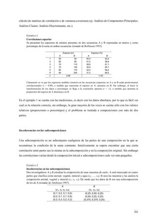 202
cálculo de matrices de correlación o de varianza-covarianza (ej: Análisis de Componentes Principales;
Análisis Cluster, Análisis Discriminante, etc.).
EJEMPLO 1
Correlaciones espurias
Se presentan los espesores de estratos presentes en dos secuencias A y B expresadas en metros y como
porcentajes de la suma en ambas secuencias (tomado de Rollinson 1993).
Espesor (m) Espesor (%)
A B A B
1 50 50 50,0 50,0
2 60 85 41,4 58,6
3 70 110 38,9 61,1
4 75 140 34,9 65,1
5 80 170 32,0 68,0
6 90 200 31,0 69,0
r 0,99 -1,00
Claramente se ve que los espesores medidos (metros) en las secuencias expuestas en A y en B están positivamente
correlacionados (r = 0,99), a medida que aumentan el espesor en A, aumenta en B. Sin embargo, al hacer la
transformación de los datos a porcentajes se llega a la conclusión opuesta (r = -1), a medida que aumenta la
proporción del espesor de A disminuye en B.
En el ejemplo 1 se cuenta con las mediciones, es decir con los datos absolutos, por lo que es fácil ver
cual es la relación correcta, sin embargo, la gran mayoría de las veces se cuenta sólo con los valores
relativos (proporciones o porcentajes) y el problema se traslada a composiciones con más de dos
partes.
Incoherencias en las subcomposiciones
Una subcomposición es un subconjunto cualquiera de las partes de una composición en la que se
reconstruye la condición de la suma constante. Intuitivamente se espera encontrar que una cierta
correlación entre partes sea la misma en la subcomposición y en la composición original. Sin embargo
las correlaciones varían desde la composición inicial a subcomposiciones cada vez más pequeñas.
EJEMPLO 2
Incoherencias en las subcomposiciones
Dos investigadores A y B estudian la composición de unas muestras de suelo. A está interesado en cuatro
partes que clasifica como animal, vegetal, mineral y agua (x1, …, x4). B seca las muestras y las analiza la
composición animal, vegetal y mineral (s1, s2, s3). De modo que los datos de B son una subcomposición
de los de A (tomado de Aitchison 1997).
A B
(x1, x2, x3, x4). (s1, s2, s3)
(0,1; 0,2; 0,1; 0,6) (0,25; 0,50; 0,25)
(0,2; 0,1; 0,1; 0,6) (0,50; 0,25; 0,25)
(0,3; 0,3; 0,2; 0,2) (0,375; 0,375; 0,25)
 