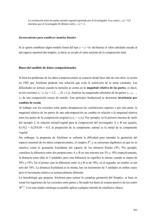 203
La correlación entre las partes animal-vegetal registrada por el investigador A es corr(x1, x2) = 0,5
mientras que el investigador B obtiene corr(s1, s2) = -1.
Inconvenientes para establecer modelos lineales
Si se quiere establecer algún modelo lineal del tipo y = a +bx fácilmente el valor calculado excede al
del espacio muestral del simplex, es decir se excede el valor máximo de la composición total.
Bases del análisis de datos composicionales
Si bien los problemas de los datos composicionales se conocen desde hace más de cien años, es recién
en 1982 que Aitchison propone una solución que evita la restricción de la suma constante. Las
dificultades se sortean cuando la atención se centra en la magnitud relativa de las partes, es decir,
en los cocientes xi / xj (i,j = 1,2, ..., D; i ≠ j). Analizar las magnitudes absolutas de las partes x1, x2, ...,
xD de una composición carece de sentido. Este principio fundacional se denomina invariancia por
cambios de escala.
Al trabajar con los cocientes entre partes desaparecen las correlaciones espurias y por otra parte, la
magnitud relativa de las partes de una subcomposición no cambia en relación a la magnitud relativa
entre las partes de la composición original (si/sj = xi/xj). Por ejemplo, en la primera muestra de suelo
del ejemplo 2, la relación animal/vegetal para la composición del investigador A y B son iguales,
0,1/0,2 = 0,25/0,50 = 0,5, la proporción de la componente animal es la mitad de la componente
vegetal.
Sin embargo, la propuesta de Aitchison se enfrenta la dificultad para entender la geometría del
espacio muestral de los datos composicionales, el simplex SD
, y su estructura algebraica ya que no es
intuitiva como la geometría Euclidiana del espacio de los números Reales ( ). Por ejemplo,
considere la diferencia entre dos proporciones A y B en una muestra son 5% y 10% respectivamente,
la distancia entre ellas es 5 unidades, pero esta diferencia no significa lo mismo cuando se tratara de
50% y 55%. En el primer caso la diferencia entre A y B es de 50%, en el segundo, en cambio es tan
solo del 10%. La distancia Euclidiana es la misma, hay un incremento de 5 unidades en ambos casos
pero el incremento relativo es sustancialmente diferente.
La metodología que propone Aitchison para sortear la compleja geometría del Simplex, se basa en
tomar los logaritmos de los cocientes entre partes y llevando los datos al octante positivo de los reales
D-1
. Con esta simple estrategia es posible aplicar cualquier método de estadística clásica.
 