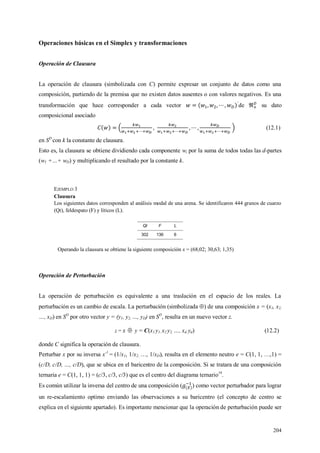 204
Operaciones básicas en el Simplex y transformaciones
Operación de Clausura
La operación de clausura (simbolizada con C) permite expresar un conjunto de datos como una
composición, partiendo de la premisa que no existen datos ausentes o con valores negativos. Es una
transformación que hace corresponder a cada vector de su dato
composicional asociado
(12.1)
en SD
con k la constante de clausura.
Esto es, la clausura se obtiene dividiendo cada componente wi por la suma de todos todas las d-partes
(w1 +…+ wD) y multiplicando el resultado por la constante k.
EJEMPLO 3
Clausura
Los siguientes datos corresponden al análisis modal de una arena. Se identificaron 444 granos de cuarzo
(Qt), feldespato (F) y líticos (L).
Qt F L
302 136 6
Operando la clausura se obtiene la siguiente composición x = (68,02; 30,63; 1,35)
Operación de Perturbación
La operación de perturbación es equivalente a una traslación en el espacio de los reales. La
perturbación es un cambio de escala. La perturbación (simbolizada ) de una composición x = (x1, x2,
…, xD) en SD
por otro vector y = (y1, y2, …, yD) en SD
, resulta en un nuevo vector z.
z = x  y = C(x1 y1, x2 y2, …, xd yd) (12.2)
donde C significa la operación de clausura.
Perturbar x por su inversa x-1
= (1/x1, 1/x2, …, 1/xD), resulta en el elemento neutro e = C(1, 1, …,1) =
(c/D, c/D, …, c/D), que se ubica en el baricentro de la composición. Si se tratara de una composición
ternaria e = C(1, 1, 1) = (c/3, c/3, c/3) que es el centro del diagrama ternario19
.
Es común utilizar la inversa del centro de una composición ( ) como vector perturbador para lograr
un re-escalamiento optimo enviando las observaciones a su baricentro (el concepto de centro se
explica en el siguiente apartado). Es importante mencionar que la operación de perturbación puede ser
 
