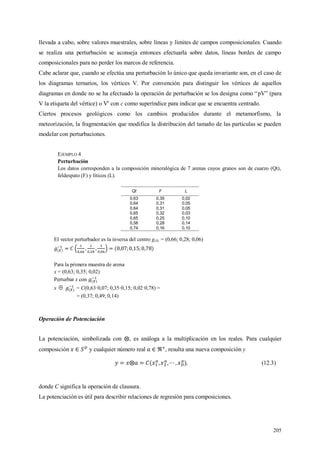 205
llevada a cabo, sobre valores muestrales, sobre líneas y límites de campos composicionales. Cuando
se realiza una perturbación se aconseja entonces efectuarla sobre datos, líneas bordes de campo
composicionales para no perder los marcos de referencia.
Cabe aclarar que, cuando se efectúa una perturbación lo único que queda invariante son, en el caso de
los diagramas ternarios, los vértices V. Por convención para distinguir los vértices de aquellos
diagramas en donde no se ha efectuado la operación de perturbación se los designa como “pV” (para
V la etiqueta del vértice) o Vc
con c como superíndice para indicar que se encuentra centrado.
Ciertos procesos geológicos como los cambios producidos durante el metamorfismo, la
meteorización, la fragmentación que modifica la distribución del tamaño de las partículas se pueden
modelar con perturbaciones.
EJEMPLO 4
Perturbación
Los datos corresponden a la composición mineralógica de 7 arenas cuyos granos son de cuarzo (Qt),
feldespato (F) y líticos (L).
Qt F L
0,63 0,35 0,02
0,64 0,31 0,05
0,64 0,31 0,05
0,65 0,32 0,03
0,65 0,25 0,10
0,58 0,28 0,14
0,74 0,16 0,10
El vector perturbador es la inversa del centro g(X) = (0,66; 0,28; 0,06)
Para la primera muestra de arena
x = (0,63; 0,35; 0,02)
Perturbar x con
x  = C(0,63·0,07; 0,35·0,15; 0,02·0,78) =
= (0,37; 0,49; 0,14)
Operación de Potenciación
La potenciación, simbolizada con , es análoga a la multiplicación en los reales. Para cualquier
composición y cualquier número real , resulta una nueva composición y
, (12.3)
donde C significa la operación de clausura.
La potenciación es útil para describir relaciones de regresión para composiciones.
 