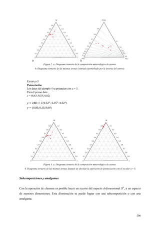 206
Figura 2. a. Diagrama ternario de la composición mineralógica de arenas.
b. Diagrama ternario de las mismas arenas centrado (perturbado por la inversa del centro).
EJEMPLO 5
Potenciación
Los datos del ejemplo 4 se potencian con a = 3.
Para el primer dato
x = (0,63; 0,35; 0,02)
Figura 3. a. Diagrama ternario de la composición mineralógica de arenas.
b. Diagrama ternario de las mismas arenas después de efectuar la operación de potenciación con el escalar a = 3.
Subcomposiciones y amalgamas
Con la operación de clausura es posible hacer un recorte del espacio d-dimensional SD
, a un espacio
de menores dimensiones. Esta disminución se puede lograr con una subcomposición o con una
amalgama.
 