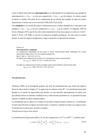207
Como se indicó más arriba una subcomposición es un subconjunto de la composición, por ejemplo la
subcomposición de una composición de d-partes. Se realiza cuando
el interés es estudiar sólo parte de los componentes de un sistema, por ejemplo de todos los óxidos
mayoritarios el interés está en las relaciones CNK (CaO, Na2O, K2O).
Una amalgama es un recorte del espacio d-dimensional que se realiza sumando dos o más partes, por
ejemplo de una composición de d-partes. El diagrama AFM de
Irvine y Baragar (1971) que de los ocho óxidos mayoritarios de las rocas ígneas se centra en A: K2O +
Na2O, F: Fe2O3 y M: MgO, es uno de los numerosos ejemplos geológicos. En estos casos se realiza
primero la suma de algunos componentes y luego se procede a la operación de clausura.
EJEMPLO 6
Subcomposición y amalgama
La composición mineralógica de una arena es cuarzo monocristalino (Qm), feldespatos (F), cuarzo
policristalino (Qp) y líticos (L) en la siguiente proporción:
(Qm, F, Qp, L) = (0,6; 0,2; 0,1; 0,1)
Se reduce una composición de 4 partes en 3, eliminando el cuarzo monocristalino
(sF, sQp, sL) = C(0,2; 0,1; 0,1) = (0,50; 0,25; 0,25)
Se reduce la composición de 4 partes sumando cuarzo monocristalino y policristalino (Qt)
(aQt, aF, aL) = C(0,7; 0,2; 0,1) = (0,7; 0,2; 0,1)
Transformaciones
Aitchison (1986) en su monografía propone una serie de transformaciones que tienen por objetivo
llevar los datos desde el simplex SD
al espacio de los números reales . Las transformaciones están
basadas en el cálculo de logcocientes que permite, no solo describir adecuadamente los datos, sino
que además utilizar los métodos estadísticos uni y multivariantes paramétricos y no paramétricos para
analizar y modelar los datos composicionales.
La metodología que se aplica en el estudio de los datos composicionales consiste en: 1) transformar
los datos para llevarlos al espacio sin restricciones, 2) analizar y modelar los datos en el espacio real y
3) transformar los datos para volverlos al simplex.
Transformación logcociente aditiva
La transformación logcociente aditiva, alr, de una composición a , se define como:
),,,(ln,...,ln,ln)( 121
121








 D
D
D
DD
yyy
x
x
x
x
x
x
xalry  . (12.4)
 