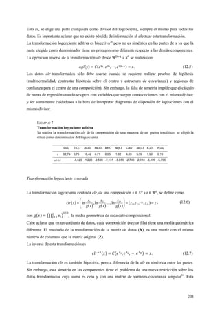 208
Esto es, se elige una parte cualquiera como divisor del logcociente, siempre el mismo para todos los
datos. Es importante aclarar que no existe pérdida de información al efectuar esta transformación.
La transformación logcociente aditiva es biyectiva20
pero no es simétrica en las partes de x ya que la
parte elegida como denominador tiene un protagonismo diferente respecto a las demás componentes.
La operación inversa de la transformación alr desde a SD
se realiza con:
. (12.5)
Los datos alr-transformados sólo debe usarse cuando se requiere realizar pruebas de hipótesis
(multinormalidad, contrastar hipótesis sobre el centro y estructura de covarianza) y regiones de
confianza para el centro de una composición). Sin embargo, la falta de simetría impide que el cálculo
de rectas de regresión cuando se opera con variables que surgen como cocientes con el mismo divisor
y ser sumamente cuidadosos a la hora de interpretar diagramas de dispersión de logcocientes con el
mismo divisor.
EJEMPLO 7
Transformación logcociente aditiva
Se realiza la transformación alr de la composición de una muestra de un gneiss tonalítico; se eligió la
sílice como denominador del logcociente.
SiO2 TiO2 Al2O3 Fe2O3 MnO MgO CaO Na2O K2O P2O5
x 62,74 0,75 18,42 4,71 0,05 1,62 4,03 5,59 1,90 0,19
alr(x) -4,423 -1,226 -2,590 -7,131 -3,659 -2,746 -2,418 -3,499 -5,796
Transformación logcociente centrada
La transformación logcociente centrada clr, de una composición a , se define como
     
zzzz
xg
x
xg
x
xg
x
xclr D
D






 ),,,(ln,...,ln,ln)( 21
21
 , (12.6)
con , la media geométrica de cada dato composicional.
Cabe aclarar que en un conjunto de datos, cada composición (vector fila) tiene una media geométrica
diferente. El resultado de la transformación de la matriz de datos (X), es una matriz con el mismo
número de columnas que la matriz original (Z).
La inversa de esta transformación es
. (12.7)
La transformación clr es también biyectiva, pero a diferencia de la alr es simétrica entre las partes.
Sin embargo, esta simetría en las componentes tiene el problema de una nueva restricción sobre los
datos transformados cuya suma es cero y con una matriz de varianza-covarianza singular21
. Esta
 