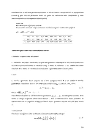 209
transformación se utiliza en pruebas que se basan en distancias tales como el análisis de agrupamiento
(cluster) y para resolver problemas acerca del grado de correlación entre componentes y entre
individuos (Análisis de Componentes Principales).
EJEMPLO 8
Transformación logcociente centrada
Se utilizan los datos de la composición de una muestra de un gneiss tonalítico del ejemplo 8.
2,20
SiO2 TiO2 Al2O3 Fe2O3 MnO MgO CaO Na2O K2O P2O5
x 62,74 0,75 18,42 4,71 0,05 1,62 4,03 5,59 1,90 0,19
clr(x) 3,349 -1,074 2,123 0,759 -3,782 -0,310 0,602 0,931 -0,150 -2,447
Análisis exploratorio de datos composicionales
Estadística composicional descriptiva
La estadística descriptiva estándar no se ajusta a la geometría del Simplex de ahí que se definen otros
estadísticos que son el centro, la variancia total y la matriz de variación. Es útil también analizar la
estructura de la matriz de varianza-covarianza de los logcocientes entre todas las partes.
Centro
La media o promedio de un conjunto de n datos composicionales X es un vector de medias
geométricas clausurado llamado el Centro de la composición gm (Aitchison, 1986, 1997)
gm = C(g1, g2,…, gD), (12.8)
con , i = 1, 2, …, D.
Para obtener el centro se calcula la media geométrica, g1, g2, …,gD, de cada parte (columna de la
matriz X) y luego se aplica la operación de clausura C. Note la diferencia con la media geométrica de
la transformación crl (expresión 12.6) que utiliza la media geométrica de cada dato (fila de la matriz
X).
Varianza total
Para medir la dispersión total se utiliza la varianza total, totvar[X] dada por
   









D
i
D
j j
i
x
x
D
Xtot
1 1
lnvar
2
1
var . (12.9)
 