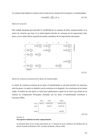 210
La varianza total también se calcula como la suma de las varianzas de lo las partes clr-transformadas.
(12.10)
Matriz de variación
Otra medida apropiada para describir la variabilidad de un conjunto de datos composicionales es la
matriz de variación que tiene en la mitad superior derecha las varianzas de los logcocientes entre
partes y en la mitad inferior izquierda las medias aritméticas de los logcocientes entre partes.
1 2 3 d D
Varianzas
1
2
3
d
D
Medias
(12.11)
Matriz de varianza-covarianza de los datos clr-transformados
La matriz de varianza-covarianza de los datos clr-transformados es útil para descifrar las relaciones
entre las partes. La matriz es simétrica con las varianzas en la diagonal y las covarianzas en las demás
celdas. El análisis de esta matriz se suele hacer gráficamente a partir de un biplot que resulta de un
Análisis de Componentes Principales efectuado con los datos clr-transformados (Aitchison y
Greenacre 2002).
clr(1) clr(2) clr(D)
clr(1) co
clr(2)
clr(D)
(12.12)
EJEMPLO 9
Descripción estadística de datos composicionales
Se presentan datos de los óxidos mayoritarios de 17 muestras de lavas tolehiticas del Kilahuea Iki de
Hawaii (tomado de Rollinson 1993, con datos de Richter y Moore 1966).
 