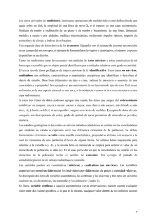 7
Los datos derivados de mediciones, involucran operaciones de medidas tales como deflección de una
aguja sobre un dial, la amplitud de una línea de rayos-X, o el espesor de una capa sedimentaria.
Medidas de rumbo e inclinación de un plano o de rumbo y buzamiento de una línea, distancias
medidas a escala o por alidadas, medidas microscópicas, incluyendo ángulos ópticos, ángulos de
extinción y de clivaje, e índices de refracción.
Una segunda clase de datos deriva de los recuentos. Ejemplos son el número de circones reconocidos
en un campo del microscopio, el número de foraminíferos levógiros o dextrógiros, el número de pozos
de petróleo en un distrito.
Tanto las mediciones como los recuentos son medidas de datos métricos y están constituidas de tal
forma que es posible que un objeto pueda identificarse por cantidades relativas entre grado o cantidad.
El tercer tipo de datos geológicos de interés proviene de la identificación. Estos datos no métricos,
cualitativos son atributos, características o propiedades categóricas que identifican o describen al
objeto de estudio. Describen diferencias en tipo o clase, indican la presencia o ausencia de una
característica o propiedad. Son ejemplos el reconocimiento de un determinado tipo de resto fósil en un
sedimento, o de una especie mineral en una roca, o la existencia o ausencia de cierta estructura en una
capa sedimentaria.
A estas tres clases de datos podemos agregar una cuarta, los datos que surgen del ordenamiento
(establecer un ranquin: mayor a menor, menor a mayor, más claro a más oscuro, más blando a más
duro, etc.) donde es difícil, si no imposible, asignar una escala de medidas. Ejemplos de datos de esta
categoría son descripciones de color, grado de aptitud de rocas portadoras de minerales o petróleo,
etcétera.
Los estudios geológicos en los cuales se utilizan métodos estadísticos se centran en las características
que cambian su estado o expresión entre los diferentes elementos de la población. Se define
formalmente el término variable como aquella característica, propiedad o atributo, con respecto a la
cual los elementos de una población difieren de alguna forma. Se utilizan letras mayúsculas para
referirse a la variable (ej. X), y la misma letra en minúscula se emplea para señalar el valor de un
elemento de la población, al dato (x). En el caso particular en que la característica no cambie en los
elementos de la población recibe el nombre de constante. Por ejemplo el periodo de
semidesintegración de un isótopo radiactivo es constante.
Las variables pueden ser cuantitativas (métricas) y cualitativas (no métricas). Las variables
cuantitativas permiten diferenciar los individuos por diferencias de grado o cantidad relativas.
Se distinguen dos tipos de variables cuantitativas, las continuas y las discretas y tres tipos de variables
cualitativas, las dicotómicas, las nominales y las ordinales (Cuadro 2).
Se llama variable continua a aquella característica cuyas observaciones pueden asumir cualquier
valor entre dos valores posibles, o lo que es lo mismo, cualquier valor dentro de los infinitos valores
 