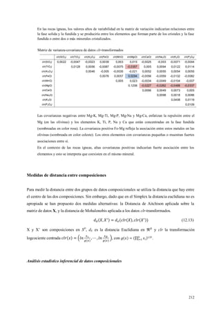 212
En las rocas ígneas, los valores altos de variabilidad en la matriz de variación indicarían relaciones entre
la fase solida y la fundida y se produciría entre los elementos que forman parte de los cristales y la fase
fundida o entre dos o más minerales cristalizados.
Matriz de varianza-covarianza de datos clr-transformados
clr(SiO2) clr(TiO2) clr(Al2O3) clr(FeO) clr(MnO) clr(MgO) clr(CaO) clr(Na2O) clr(K2O) clr(P2O5)
clr(SiO2) 0,0022 -0,0047 -0,0023 0,0039 0,003 0,015 -0,0025 -0,003 -0,0071 -0,0044
clr(TiO2) 0,0128 0,0056 -0,0087 -0,0075 -0,0357 0,005 0,0094 0,0122 0,0114
clr(Al2O3) 0,0046 -0,005 -0,0035 -0,021 0,0052 0,0055 0,0054 0,0055
clr(FeO) 0,0076 0,0057 0,0294 -0,0056 -0,0059 -0,0132 -0,0082
clr(MnO) 0,005 0,023 -0,0034 -0,0049 -0,0104 -0,007
clr(MgO) 0,1208 -0,0227 -0,0262 -0,0488 -0,0337
clr(CaO) 0,0066 0,0049 0,0073 0,005
clr(Na2O) 0,0098 0,0018 0,0086
clr(K2O) 0,0408 0,0119
clr(P2O5) 0,0109
Las covarianzas negativas entre Mg-K, Mg-Ti, Mg-P, Mg-Na y Mg-Ca, enfatizan la repulsión entre el
Mg (en las olivinas) y los elementos K, Ti, P, Na y Ca que están concentradas en la fase fundida
(sombreadas en color rosa). La covarianza positiva Fe-Mg refleja la asociación entre estos metales en las
olivinas (sombreada en color celeste). Los otros elementos con covarianzas pequeñas o muestran fuertes
asociaciones entre sí.
En el contexto de las rocas ígneas, altas covarianzas positivas indicarían fuerte asociación entre los
elementos y esto se interpreta que coexisten en el mismo mineral.
Medidas de distancia entre composiciones
Para medir la distancia entre dos grupos de datos composicionales se utiliza la distancia que hay entre
el centro de las dos composiciones. Sin embargo, dado que en el Simplex la distancia euclidiana no es
apropiada se han propuesto dos medidas alternativas: la Distancia de Aitchison aplicada sobre la
matriz de datos X, y la distancia de Mohalonobis aplicada a los datos clr-transformados.
(12.13)
X y X’ son composiciones en SD
, dE es la distancia Euclidiana en y clr la transformación
logcociente centrada , con .
Análisis estadístico inferencial de datos composicionales
 