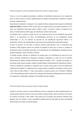 213
Pruebas de hipótesis sobre normalidad multivariante de datos composicionales
Como se vio en los capítulos precedentes, establecer la distribución subyacente de un conjunto de
datos es decisivo para la correcta implementación de algunos procedimientos estadísticos incluidos
los datos composicionales.
Especialmente importante es chequear si un conjunto de datos composicionales siguen la distribución
lognormal aditiva (Aitchison 1996). Se dice que una composición X, cuyo espacio muestral es el SD
,
sigue una distribución log-normal aditiva (additive logistic normality), cuando el conjunto de los
datos alr transformados (alr(X)) sigue una distribución normal multivariante.
Las hipótesis que se someten a prueba son H0: las muestras proviene de una distribución log-normal
aditiva o su equivalente, los datos alr-transformados provienen de una distribución normal
multivariante, vs. HA: las muestras no proviene de una distribución log-normal aditiva o su
equivalente, los datos alr-transformados no provienen de una distribución normal multivariante.
Si bien los alcances de este libro no abarcan métodos multivariantes, solo se mencionara que
Aitchison (1986) propone realizar tres pruebas de bondad de ajuste que se basan en comparar la
distribución relativa acumulada observada con la distribución de probabilidades acumulada teórica:
Anderson-Darling, Cramer-von Mises y Watson.
El método requiere calcular los estadísticos de prueba para: a) la distribución de cada uno de las
partes, llamadas distribuciones marginales (d-pruebas marginales), b) cada una de las posibles
distribuciones bivariadas, llamada distribución angular bivariada (½ d(d - 1) pruebas bivariadas) y c)
una prueba multivariante conjunta o global, la prueba Radius d-dimensional de la distribución Radius.
Todos los estadísticos calculados se contrastan con los valores críticos para el nivel de significación
elegido para las pruebas. La hipótesis nula se acepta cuando el estadístico de prueba es menor que el
valor crítico de tabla (Tabla 1). Todas estas pruebas se pueden realizar con el software CoDaPack
v2.01.8 desarrollado por Marc Comas-Cufí y Santiago Thío-Henestrosa (Departamento de Ciencias de
la Computación y Matemática Aplicada, Universidad de Girona, España).
Prueba de hipótesis para dos grupos de datos composicionales
Cuando se necesita conocer si existen diferencias entre dos conjuntos de datos composicionales las
mismas pueden ubicarse entre los vectores de medias composicionales, entre la estructura de la matriz
de varianza–covarianza o entre ambas. Cabe aclarar que las pruebas que permiten contrastar estas
hipótesis sólo son válidas si existe normalidad composicional de cada grupo de datos (normalidad
multivariante de los datos alr-transformados).
 
