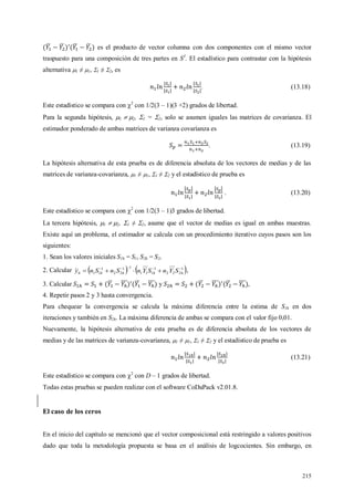 215
es el producto de vector columna con dos componentes con el mismo vector
traspuesto para una composición de tres partes en S3
. El estadístico para contrastar con la hipótesis
alternativa 1 ≠ 1, 1 ≠ 2, es
. (13.18)
Este estadístico se compara con 2
con 1/2(3 – 1)(3 +2) grados de libertad.
Para la segunda hipótesis, 1  2, 1 = 2, solo se asumen iguales las matrices de covarianza. El
estimador ponderado de ambas matrices de varianza covarianza es
. (13.19)
La hipótesis alternativa de esta prueba es de diferencia absoluta de los vectores de medias y de las
matrices de varianza-covarianza, 1 ≠ 1, 1 ≠ 2 y el estadístico de prueba es
. (13.20)
Este estadístico se compara con 2
con 1/2(3 – 1)3 grados de libertad.
La tercera hipótesis, 1  2, 1 ≠ 2, asume que el vector de medias es igual en ambas muestras.
Existe aquí un problema, el estimador se calcula con un procedimiento iterativo cuyos pasos son los
siguientes:
1. Sean los valores iniciales S1h = S1, S2h = S2,
2. Calcular    1
222
1
111
11
22
1
11

 hhhhh SYnSYnSnSny ,
3. Calcular y ,
4. Repetir pasos 2 y 3 hasta convergencia.
Para chequear la convergencia se calcula la máxima diferencia entre la estima de S1h en dos
iteraciones y también en S2h. La máxima diferencia de ambas se compara con el valor fijo 0,01.
Nuevamente, la hipótesis alternativa de esta prueba es de diferencia absoluta de los vectores de
medias y de las matrices de varianza-covarianza, 1 ≠ 1, 1 ≠ 2 y el estadístico de prueba es
(13.21)
Este estadístico se compara con 2
con D – 1 grados de libertad.
Todas estas pruebas se pueden realizar con el software CoDaPack v2.01.8.
El caso de los ceros
En el inicio del capítulo se mencionó que el vector composicional está restringido a valores positivos
dado que toda la metodología propuesta se basa en el análisis de logcocientes. Sin embargo, en
 