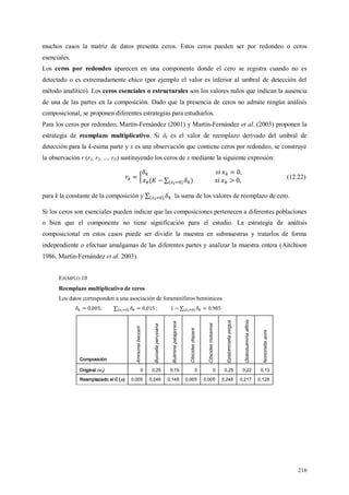 216
muchos casos la matriz de datos presenta ceros. Estos ceros pueden ser por redondeo o ceros
esenciales.
Los ceros por redondeo aparecen en una componente donde el cero se registra cuando no es
detectado o es extremadamente chico (por ejemplo el valor es inferior al umbral de detección del
método analítico). Los ceros esenciales o estructurales son los valores nulos que indican la ausencia
de una de las partes en la composición. Dado que la presencia de ceros no admite ningún análisis
composicional, se proponen diferentes estrategias para estudiarlos.
Para los ceros por redondeo, Martín-Fernández (2001) y Martín-Fernández et al. (2003) proponen la
estrategia de reemplazo multiplicativo. Si δk es el valor de reemplazo derivado del umbral de
detección para la k-esima parte y x es una observación que contiene ceros por redondeo, se construye
la observación r (r1, r2, ..., rD) sustituyendo los ceros de x mediante la siguiente expresión:
(12.22)
para k la constante de la composición y la suma de los valores de reemplazo de cero.
Si los ceros son esenciales pueden indicar que las composiciones pertenecen a diferentes poblaciones
o bien que el componente no tiene significación para el estudio. La estrategia de análisis
composicional en estos casos puede ser dividir la muestra en submuestras y tratarlos de forma
independiente o efectuar amalgamas de las diferentes partes y analizar la muestra entera (Aitchison
1986, Martín-Fernández et al. 2003).
EJEMPLO 10
Reemplazo multiplicativo de ceros
Los datos corresponden a una asociación de foraminíferos bentónicos.
;
Composición
Ammoniabeccarii
Buccellaperuviana
Buliminapatagonica
Cibicidesdispars
Cibicidesmckannai
Epistominellaexigua
Globobuliminaaffinis
Nonionellaauris
Original (wj) 0 0,25 0,15 0 0 0,25 0,22 0,13
Reemplazado el 0 (xi) 0,005 0,246 0,148 0,005 0,005 0,246 0,217 0,128
 