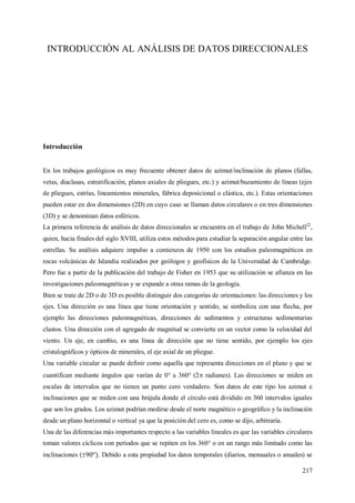 217
INTRODUCCIÓN AL ANÁLISIS DE DATOS DIRECCIONALES
Introducción
En los trabajos geológicos es muy frecuente obtener datos de azimut/inclinación de planos (fallas,
vetas, diaclasas, estratificación, planos axiales de pliegues, etc.) y azimut/buzamiento de líneas (ejes
de pliegues, estrías, lineamientos minerales, fábrica deposicional o clástica, etc.). Estas orientaciones
pueden estar en dos dimensiones (2D) en cuyo caso se llaman datos circulares o en tres dimensiones
(3D) y se denominan datos esféricos.
La primera referencia de análisis de datos direccionales se encuentra en el trabajo de John Michell22
,
quien, hacia finales del siglo XVIII, utiliza estos métodos para estudiar la separación angular entre las
estrellas. Su análisis adquiere impulso a comienzos de 1950 con los estudios paleomagnéticos en
rocas volcánicas de Islandia realizados por geólogos y geofísicos de la Universidad de Cambridge.
Pero fue a partir de la publicación del trabajo de Fisher en 1953 que su utilización se afianza en las
investigaciones paleomagnéticas y se expande a otras ramas de la geología.
Bien se trate de 2D o de 3D es posible distinguir dos categorías de orientaciones: las direcciones y los
ejes. Una dirección es una línea que tiene orientación y sentido, se simboliza con una flecha, por
ejemplo las direcciones paleomagnéticas, direcciones de sedimentos y estructuras sedimentarias
clastos. Una dirección con el agregado de magnitud se convierte en un vector como la velocidad del
viento. Un eje, en cambio, es una línea de dirección que no tiene sentido, por ejemplo los ejes
cristalográficos y ópticos de minerales, el eje axial de un pliegue.
Una variable circular se puede definir como aquella que representa direcciones en el plano y que se
cuantifican mediante ángulos que varían de 0° a 360° (2 radianes). Las direcciones se miden en
escalas de intervalos que no tienen un punto cero verdadero. Son datos de este tipo los azimut e
inclinaciones que se miden con una brújula donde el círculo está dividido en 360 intervalos iguales
que son los grados. Los azimut podrían medirse desde el norte magnético o geográfico y la inclinación
desde un plano horizontal o vertical ya que la posición del cero es, como se dijo, arbitraria.
Una de las diferencias más importantes respecto a las variables lineales es que las variables circulares
toman valores cíclicos con periodos que se repiten en los 360° o en un rango más limitado como las
inclinaciones ( . Debido a esta propiedad los datos temporales (diarios, mensuales o anuales) se
 
