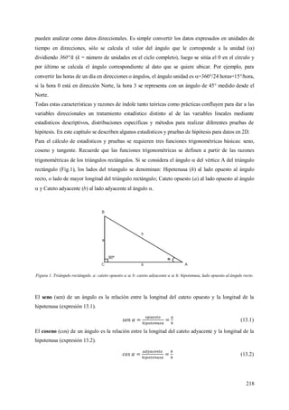 218
pueden analizar como datos direccionales. Es simple convertir los datos expresados en unidades de
tiempo en direcciones, sólo se calcula el valor del ángulo que le corresponde a la unidad ()
dividiendo 360°/k (k = número de unidades en el ciclo completo), luego se sitúa el 0 en el círculo y
por último se calcula el ángulo correspondiente al dato que se quiere ubicar. Por ejemplo, para
convertir las horas de un día en direcciones o ángulos, el ángulo unidad es =360°/24 horas=15°/hora,
si la hora 0 está en dirección Norte, la hora 3 se representa con un ángulo de 45° medido desde el
Norte.
Todas estas características y razones de índole tanto teóricas como prácticas confluyen para dar a las
variables direccionales un tratamiento estadístico distinto al de las variables lineales mediante
estadísticos descriptivos, distribuciones específicas y métodos para realizar diferentes pruebas de
hipótesis. En este capítulo se describen algunos estadísticos y pruebas de hipótesis para datos en 2D.
Para el cálculo de estadísticos y pruebas se requieren tres funciones trigonométricas básicas: seno,
coseno y tangente. Recuerde que las funciones trigonométricas se definen a partir de las razones
trigonométricas de los triángulos rectángulos. Si se considera el ángulo  del vértice A del triángulo
rectángulo (Fig.1), los lados del triangulo se denominan: Hipotenusa (h) al lado opuesto al ángulo
recto, o lado de mayor longitud del triángulo rectángulo; Cateto opuesto (a) al lado opuesto al ángulo
 y Cateto adyacente (b) al lado adyacente al ángulo .
Figura 1. Triángulo rectángulo. a: cateto opuesto a . b: cateto adyacente a . h: hipotenusa, lado opuesto al ángulo recto.
El seno (sen) de un ángulo es la relación entre la longitud del cateto opuesto y la longitud de la
hipotenusa (expresión 13.1).
(13.1)
El coseno (cos) de un ángulo es la relación entre la longitud del cateto adyacente y la longitud de la
hipotenusa (expresión 13.2).
(13.2)
 