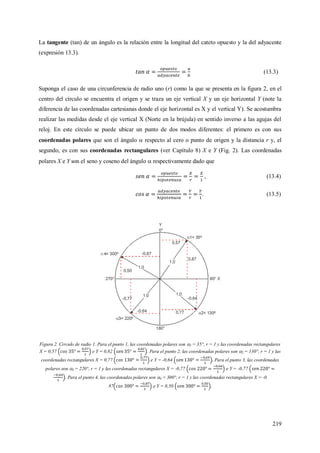 219
La tangente (tan) de un ángulo es la relación entre la longitud del cateto opuesto y la del adyacente
(expresión 13.3).
(13.3)
Suponga el caso de una circunferencia de radio uno (r) como la que se presenta en la figura 2, en el
centro del círculo se encuentra el origen y se traza un eje vertical X y un eje horizontal Y (note la
diferencia de las coordenadas cartesianas donde el eje horizontal es X y el vertical Y). Se acostumbra
realizar las medidas desde el eje vertical X (Norte en la brújula) en sentido inverso a las agujas del
reloj. En este círculo se puede ubicar un punto de dos modos diferentes: el primero es con sus
coordenadas polares que son el ángulo  respecto al cero o punto de origen y la distancia r y, el
segundo, es con sus coordenadas rectangulares (ver Capítulo 8) X e Y (Fig. 2). Las coordenadas
polares X e Y son el seno y coseno del ángulo  respectivamente dado que
, (13.4)
. (13.5)
Figura 2. Circulo de radio 1. Para el punto 1, las coordenadas polares son 1 = 35°, r = 1 y las coordenadas rectangulares
X = 0,57 e Y = 0,82 . Para el punto 2, las coordenadas polares son 2 = 130°, r = 1 y las
coordenadas rectangulares X = 0,77 e Y = -0,64 Para el punto 3, las coordenadas
polares son 3 = 220°, r = 1 y las coordenadas rectangulares X = -0,77 e Y = -0,77
Para el punto 4, las coordenadas polares son 4 = 300°, r = 1 y las coordenadas rectangulares X = -0
87 e Y = 0,50
 