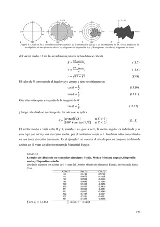 221
Figura 3: Gráficos de la distribución de frecuencias de la orientación del eje A de una muestra de 36 clastos psefiticos de
un depósito de una planicie aluvial. a) diagrama de dispersión. b y c) histograma circular c) diagrama de rosas.
del vector medio r. Con las coordenadas polares de los datos se calcula
, (13.7)
, (13.8)
. (13.9)
El valor de corresponde al ángulo cuyo coseno y seno se obtienen con
, (13.10)
. (13.11)
Otra alternativa para es a partir de la tangente de
, (13.12)
y luego calculando el arcotangente. En este caso se aplica
. (13.13)
El vector medio r varía entre 0 y 1, cuando r es igual a cero, la media angular es indefinida y se
concluye que no hay una dirección media, por el contrario cuando es 1, los datos están concentrados
en una única dirección dominante. En el ejemplo 1 se muestra el cálculo para un conjunto de datos de
azimut de 11 vetas del distrito minero de Manantial Espejo.
EJEMPLO 1
Ejemplos de cálculo de los estadísticos circulares: Media, Moda y Mediana angular, Dispersión
media y Dispersión estándar
Los datos adjuntos son azimut de 11 vetas del Distrito Minero de Manantial Espejo, provincia de Santa
Cruz.
AZIMUT Sen (Y) Cos (X)
55 0,8192 0,5736
81 0,9877 0,1564
92 0,9994 -0,0349
96 0,9945 -0,1045
109 0,9455 -0,3256
110 0,9397 -0,3420
111 0,9336 -0,3584
117 0,8910 -0,4540
132 0,7431 -0,6691
132 0,7431 -0,6691
154 0,4384 -0,8988
 