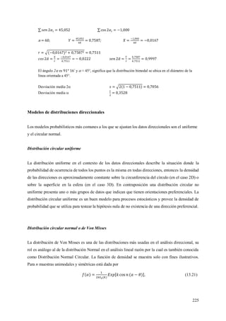 225
n = 60; ;
El ángulo 2 es y  ≈ 45°, significa que la distribución bimodal se ubica en el diámetro de la
línea orientada a 45°.
Desviación media 2
Desviación media 
Modelos de distribuciones direccionales
Los modelos probabilísticos más comunes a los que se ajustan los datos direccionales son el uniforme
y el circular normal.
Distribución circular uniforme
La distribución uniforme en el contexto de los datos direccionales describe la situación donde la
probabilidad de ocurrencia de todos los puntos es la misma en todas direcciones, entonces la densidad
de las direcciones es aproximadamente constante sobre la circunferencia del círculo (en el caso 2D) o
sobre la superficie en la esfera (en el caso 3D). En contraposición una distribución circular no
uniforme presenta uno o más grupos de datos que indican que tienen orientaciones preferenciales. La
distribución circular uniforme es un buen modelo para procesos estocásticos y provee la densidad de
probabilidad que se utiliza para testear la hipótesis nula de no existencia de una dirección preferencial.
Distribución circular normal o de Von Misses
La distribución de Von Misses es una de las distribuciones más usadas en el análisis direccional, su
rol es análogo al de la distribución Normal en el análisis lineal razón por la cual es también conocida
como Distribución Normal Circular. La función de densidad se muestra solo con fines ilustrativos.
Para n muestras unimodales y simétricas está dada por
, (13.21)
 