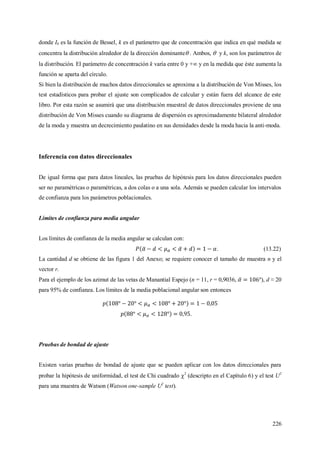226
donde I0 es la función de Bessel, k es el parámetro que de concentración que indica en qué medida se
concentra la distribución alrededor de la dirección dominante . Ambos,  y k, son los parámetros de
la distribución. El parámetro de concentración k varía entre 0 y + y en la medida que éste aumenta la
función se aparta del círculo.
Si bien la distribución de muchos datos direccionales se aproxima a la distribución de Von Misses, los
test estadísticos para probar el ajuste son complicados de calcular y están fuera del alcance de este
libro. Por esta razón se asumirá que una distribución muestral de datos direccionales proviene de una
distribución de Von Misses cuando su diagrama de dispersión es aproximadamente bilateral alrededor
de la moda y muestra un decrecimiento paulatino en sus densidades desde la moda hacia la anti-moda.
Inferencia con datos direccionales
De igual forma que para datos lineales, las pruebas de hipótesis para los datos direccionales pueden
ser no paramétricas o paramétricas, a dos colas o a una sola. Además se pueden calcular los intervalos
de confianza para los parámetros poblacionales.
Límites de confianza para media angular
Los límites de confianza de la media angular se calculan con:
. (13.22)
La cantidad d se obtiene de las figura 1 del Anexo; se requiere conocer el tamaño de muestra n y el
vector r.
Para el ejemplo de los azimut de las vetas de Manantial Espejo (n = 11, r = 0,9036, ), d ≈ 20
para 95% de confianza. Los límites de la media poblacional angular son entonces
.
Pruebas de bondad de ajuste
Existen varias pruebas de bondad de ajuste que se pueden aplicar con los datos direccionales para
probar la hipótesis de uniformidad, el test de Chi cuadrado 2
(descripto en el Capítulo 6) y el test U2
para una muestra de Watson (Watson one-sample U2
test).
 
