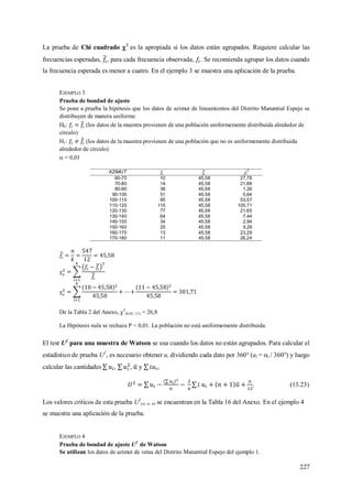 227
La prueba de Chi cuadrado 2
es la apropiada si los datos están agrupados. Requiere calcular las
frecuencias esperadas, , para cada frecuencia observada, . Se recomienda agrupar los datos cuando
la frecuencia esperada es menor a cuatro. En el ejemplo 3 se muestra una aplicación de la prueba.
EJEMPLO 3
Prueba de bondad de ajuste
Se pone a prueba la hipótesis que los datos de azimut de lineamientos del Distrito Manantial Espejo se
distribuyen de manera uniforme.
H0: (los datos de la muestra provienen de una población uniformemente distribuida alrededor de
círculo)
H1: (los datos de la muestra provienen de una población que no es uniformemente distribuida
alrededor de círculo)
 = 0,01
AZIMUT i
2
60-70 10 45,58 27,78
70-80 14 45,58 21,88
80-90 38 45,58 1,26
90-100 51 45,58 0,64
100-110 95 45,58 53,57
110-120 115 45,58 105,71
120-130 77 45,58 21,65
130-140 64 45,58 7,44
140-150 34 45,58 2,94
150-160 25 45,58 9,29
160-170 13 45,58 23,29
170-180 11 45,58 26,24


De la Tabla 2 del Anexo, 2
(0,01; 11) = 26,8
La Hipótesis nula se rechaza P < 0,01. La población no está uniformemente distribuida.
El test U2
para una muestra de Watson se usa cuando los datos no están agrupados. Para calcular el
estadístico de prueba U2
, es necesario obtener ui dividiendo cada dato por 360° (ui = i / 360°) y luego
calcular las cantidades , , y ,
. (13.23)
Los valores críticos de esta prueba U2
(; n; n) se encuentran en la Tabla 16 del Anexo. En el ejemplo 4
se muestra una aplicación de la prueba.
EJEMPLO 4
Prueba de bondad de ajuste U2
de Watson
Se utilizan los datos de azimut de vetas del Distrito Manantial Espejo del ejemplo 1.
 