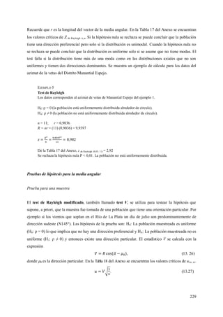 229
Recuerde que r es la longitud del vector de la media angular. En la Tabla 17 del Anexo se encuentran
los valores críticos de Z de Rayleigh ,n. Si la hipótesis nula se rechaza se puede concluir que la población
tiene una dirección preferencial pero solo si la distribución es unimodal. Cuando la hipótesis nula no
se rechaza se puede concluir que la distribución es uniforme solo si se asume que no tiene modas. El
test falla si la distribución tiene más de una moda como en las distribuciones axiales que no son
uniformes y tienen dos direcciones dominantes. Se muestra un ejemplo de cálculo para los datos del
azimut de la vetas del Distrito Manantial Espejo.
EJEMPLO 5
Test de Rayleigh
Los datos corresponden al azimut de vetas de Manantial Espejo del ejemplo 1.
H0:  = 0 (la población está uniformemente distribuida alrededor de círculo).
HA:  ≠ 0 (la población no está uniformemente distribuida alrededor de círculo).
n = 11; r = 0,9036
R = nr = (11) (0,9036) = 9,9397
De la Tabla 17 del Anexo, z de Rayleigh (0,05; 11) = 2,92
Se rechaza la hipótesis nula P < 0,01. La población no está uniformemente distribuida.
Pruebas de hipótesis para la media angular
Prueba para una muestra
El test de Rayleigh modificado, también llamado test V, se utiliza para testear la hipótesis que
supone, a priori, que la muestra fue tomada de una población que tiene una orientación particular. Por
ejemplo si los vientos que soplan en el Río de La Plata un día de julio son predominantemente de
dirección sudeste (N145°). Las hipótesis de la prueba son: H0: La población muestreada es uniforme
(H0:  = 0) lo que implica que no hay una dirección preferencial y HA: La población muestreada no es
uniforme (H1:  ≠ 0) y entonces existe una dirección particular. El estadístico V se calcula con la
expresión
, (13. 26)
donde 0 es la dirección particular. En la Tabla18 del Anexo se encuentran los valores críticos de u(, n).
. (13.27)
 