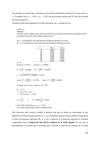 230
Por otra parte se encontró que V aproxima a una cola de la distribución normal (Z). En estos casos si n
≥ 5 se pueden usar z0,05 = 1,645 o z0,01 = 2,236, con desviaciones menores del 3% del valor nominal
del error de tipo I ().
Cuando los datos están agrupados R se debe determinar con rc en lugar de con r.
EJEMPLO 6
Test de V
Se quiere testear la hipótesis que el Río de la Plata un día los vientos tuvieron dirección sudeste (N145°).
Se dispone de datos de viento medidos cada tres horas.
H0:  = 0 (la población está uniformemente distribuida alrededor de círculo)
HA:  ≠ 0 (la población no está uniformemente distribuida alrededor de círculo)
i Sen i Cos i
95 0,9962 -0,0872
110 0,9397 -0,3420
130 0,7660 -0,6428
145 0,5736 -0,8192
160 0,3420 -0,9397
150 0,5000 -0,8660
145 0,5736 -0,8192
150 0,5000 -0,8660
n = 8
;
;
;
El ángulo con ese seno y coseno es .
R = 7,4775
V = R cos(136° - 145°)
= 7,4775 cos(4°) = 7,3855

De la Tabla 18 del Anexo, u(0,05; 8) = 1,649.
No existen evidencias para aceptar la hipótesis nula.
Otra alternativa para someter a prueba la hipótesis nula que los datos son muestreados de una
población con dirección especifica (H0:  = 0) y la hipótesis alternativa que la población muestreada
no tiene esa dirección especifica (HA:  ≠ 0), es observar si la dirección especifica se encuentra
comprendido entre los límites del intervalo de confianza de la media angular. En este caso el
procedimiento es el mismo que el descripto para el cálculo de intervalo de confianza de la media
 