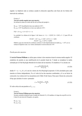 231
angular. La hipótesis nula se rechaza cuando la dirección específica está fuera de los límites del
intervalo de confianza.
EJEMPLO 7
Test de la media angular para una muestra
Se utilizan los datos de viento del Río de La Plata del ejemplo 6.
H0:  = 145° (la población tiene una media de 145°)
HA:  ≠ 145° (la población no tiene una media de 145°)
La cantidad d se obtiene de la figura 1 del Anexo (n = 8, r = 0,9347, ), d ≈ 21 para 95% de
confianza.
Debido a que este intervalo de confianza contiene el valor hipotetizado de la media ( = 145°), no se
rechaza la hipótesis nula. Los vientos dominantes tuvieron dirección 145°.
Prueba para dos muestras
El test de Watson-Williams se utiliza para evaluar si dos muestras tienen la misma media angular. El
estadístico de prueba es una modificación de la prueba lineal de F donde se reemplaza la media
estimada por el R de Rayleigh obtenido de los datos de las muestras. El estadístico F se calcula con
, (13.28)
donde N = n1 + n2, R1 y R2 son los valores de R de Rayleigh (expresión 13.24) calculados para cada
muestra en forma independiente, R es el valor de las dos muestras combinadas y K es un factor de
corrección. Los valores de K se encuentran en la Tabla 18 del Anexo. Para usar el factor de corrección
K hay que calcular el vector r promedio
. (13.29)
El valor crítico de esta prueba es F(;1; N-2).
EJEMPLO
Test de Watson-Williams para dos muestras
Se pone a prueba la hipótesis que el rumbo de foliación S1 y S2 medidas a lo largo de un perfil en el río
Catan Lil, provincia de Neuquén, son guales.
H0: S1 = S2
HA: S1 ≠ S2
 