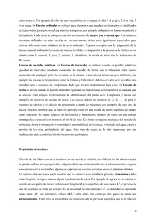 9
orden entre sí. Por ejemplo al color de una roca pelitica se le asigna el valor 1 si es gris, 2 si es roja, 3
si es negra. b) Escalas ordinales se utilizan para elementos que puedan ser dispuestos o clasificados
en algún orden, jerarquía o ranking entre las categorías, por ejemplo ordenados en forma ascendente o
descendente. Cada clase se compara con otra en términos de mayor que o menor que. Los números
sucesivos utilizados en estas escalas no necesariamente deben estar igualmente espaciados pues
indican sólo posiciones relativas en la serie ordenada. Algunos ejemplos son la asignación de la
dureza mineral utilizando la escala de dureza de Mohs, la asignación a la presencia de fósiles en un
estrato como 0: ausente; 1: raro; 2, común, 3: abundante, la escala de selección de sedimentos de
Mcmanus.
Escalas de medidas métricas: a) Escalas de intervalos se utilizan cuando es posible establecer
igualdad de intervalos (unidades constantes de medida) de forma que la diferencia entre puntos
adyacentes de cualquier parte de la escala es la misma. Estas escalas tienen un cero arbitrario, por
ejemplo las escalas de temperatura como la Celsius y Fahrenheit. Además el valor cero no indica una
cantidad cero o ausencia de temperatura dado que existen temperaturas bajo cero. b) Escalas de
razón se utiliza cuando es posible demostrar igualdad de proporciones con respecto a la cualidad que
se analiza. Esto implica explícitamente la identificación del punto cero. Longitudes y masas son
ejemplos de números de escalas de razón. Los escala ordinal de números (1, 2, 3, ... , N) para el
recuento de objetos y el cálculo de porcentajes a partir de recuentos son ejemplos de este tipo de
escala. Muchos números que se usan en geología están en una escala de razón: medidas de campo
como espesores de capas, ángulos de inclinación y buzamiento, número de capas en una unidad
estratigráfica, elevación con respecto al nivel del mar. De forma semejante mediadas del tamaño de
partículas, forma y orientación y porosidad o permeabilidad de las rocas; velocidad del agua, altura y
periodo de las olas, profundidad del agua. Este tipo de escala es la más importante por sus
implicancias en la cuantificación de los procesos geológicos.
Propiedades de los datos
Además de las diferencias relacionadas con las escalas de medida para diferenciar las observaciones
se pueden utilizar otras propiedades. Algunos datos son dimensionales otros adimensionales; algunos
son escalares otros vectoriales; algunas se expresan en sistemas cerrados, otros en sistemas abiertos.
Al realizar observaciones suele resultar que la característica estudiada presenta dimensiones tales
como longitud, tiempo o masa o alguna combinación de estas. Por ejemplo el espesor de un estrato, el
tamaño de una partícula tienen la dimensión longitud (L), la superficie de una cuenca L2
, el periodo de
una ola oceánica se mide en tiempo (T), la velocidad de una partícula L/T, la densidad se expresada
como masa (M) por centímetro cúbico M/L3
, entre otras. Sin embargo otro grupo de datos son
adimensionales. Entre ellos se encuentran las mediciones de la gravedad específica que es la relación
 