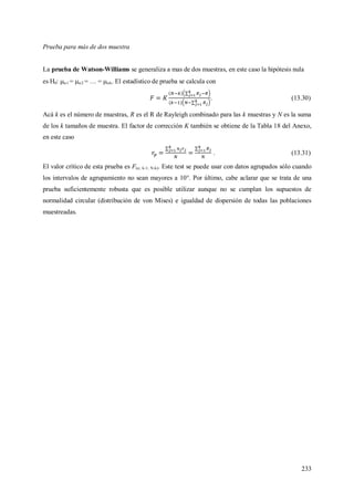 233
Prueba para más de dos muestra
La prueba de Watson-Williams se generaliza a mas de dos muestras, en este caso la hipótesis nula
es H0: 1 = 2 =  = k. El estadístico de prueba se calcula con
. (13.30)
Acá k es el número de muestras, R es el R de Rayleigh combinado para las k muestras y N es la suma
de los k tamaños de muestra. El factor de corrección K también se obtiene de la Tabla 18 del Anexo,
en este caso
. (13.31)
El valor crítico de esta prueba es F(; k-1; N-k). Este test se puede usar con datos agrupados sólo cuando
los intervalos de agrupamiento no sean mayores a 10°. Por último, cabe aclarar que se trata de una
prueba suficientemente robusta que es posible utilizar aunque no se cumplan los supuestos de
normalidad circular (distribución de von Mises) e igualdad de dispersión de todas las poblaciones
muestreadas.
 