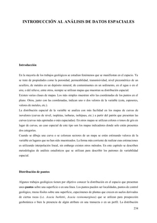 234
INTRODUCCIÓN AL ANÁLISIS DE DATOS ESPACIALES
Introducción
En la mayoría de los trabajos geológicos se estudian fenómenos que se manifiestan en el espacio. Ya
se trate de propiedades como la porosidad, permeabilidad, transmisividad, nivel piezométrico de un
acuífero, de metales en un depósito mineral, de contaminantes en un sedimento, en el agua o en el
aire, o del relieve, entre otros, siempre se utilizan mapas que muestran su distribución espacial.
Existen varias clases de mapas. Los más simples muestran sólo las coordenadas de los puntos en el
plano. Otros, junto con las coordenadas, indican uno o dos valores de la variable (cota, espesores,
valores de metales, etc.).
La distribución espacial de la variable se analiza con más facilidad en los mapas de curvas de
isovalores (curvas de nivel, isopletas, isobaras, isohipsas, etc.) a partir del patrón que presentan las
curvas (curvas más apretadas o más espaciadas). En otros mapas se utilizan colores o tonos de gris en
lugar de curvas, un caso especial de este tipo son los mapas indicadores donde solo están presentes
dos categorías.
Cuando se dibuja una curva o se colorean sectores de un mapa se están estimando valores de la
variable en lugares que no han sido muestreados. La forma más corriente de realizar esas estimaciones
es utilizando interpolación lineal, sin embargo existen otros métodos. En este capítulo se describen
metodologías de análisis estadísticos que se utilizan para describir los patrones de variabilidad
espacial.
Distribución de puntos
Algunos trabajos geológicos tienen por objetivo conocer la distribución en el espacio que presentan
unos puntos sobre una superficie o en una línea. Los puntos pueden ser localidades, puntos de control
geológico, trazas fósiles sobre una superficie, especímenes de plantas que crecen en suelos derivados
de ciertas rocas (i.e. Acacia burkittii, Acacia resinomarginea) que se utilizan para prospección
geobotánica o bien la presencia de algún atributo en una transecta o en un perfil. La distribución
 