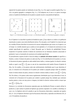 235
espacial de los puntos puede ser totalmente al azar (Fig. 1a y 1b), seguir un patrón regular (Fig. 1c y
1d) o un patrón agrupado o contagioso (Fig. 1e y 1f).Cualquiera sea el caso si se quiere investigar
como es el patrón de distribución de los puntos se puede recurrir a una prueba de hipótesis.
Figura 1. a y b. Distribución de puntos es al azar. c y d. Distribución regular. e y f. Distribución agrupada o contagiosa.
En el Capítulo 6 se describió la prueba de bondad de ajuste 2
cuyo objetivo es inferir si la población
muestreada se ajusta a una cierta distribución teórica. Por otra parte, en el Capítulo 4 se mencionó que
las variables Poisson describen la ocurrencia de sucesos independientes que ocurre en el espacio o en
el tiempo. La variable aleatoria que se analiza en este apartado es X, el número de ocurrencias en una
unidad especificada de superficie, o lineal. Recuerde que la función de probabilidad Poisson
(expresión 4.3) permite calcular el número de ocurrencias de ese fenómeno aleatorio conociendo el
parámetro λ que es el promedio de ocurrencia en la unidad especificada.
El procedimiento requiere dividir el área de trabajo en unidades del mismo tamaño de superficie o
lineales y contar el número de puntos en cada una (Fig. 2). Si la distribución de los puntos es al azar,
la frecuencia de puntos esperada en cada unidad tienen media y varianza iguales, la relación varianza
media es igual a uno , pues es una de las características del modelo Poisson (Capitulo 4)
(Fig. 2a). En cambio, si los puntos están más uniformemente distribuidos que lo que determina el
azar, la variación de la frecuencia de los puntos por unidad es pequeña porque todas las unidades
tienen el mismo número de putos, entonces la relación varianza media es menor a uno (Fig.
2b). Por último, si los puntos están menos regularmente distribuidos que lo que determina el azar, la
variación de la frecuencia de los puntos por unidad es grande porque hay unidades que contienen
muchos puntos y otras con muy pocos o ninguno, de donde la relación varianza media es mayor que
uno (Fig. 2c).
Entonces si se calculan las frecuencias esperadas para una distribución Poisson se puede utilizar la
prueba de 2
para realizar la prueba de hipótesis que permita responder si la variable se distribuye al
azar o no. La hipótesis nula de la prueba es que las frecuencias observadas y esperadas son iguales
(H0: fo = fe) y la hipótesis alternativa que las frecuencias observadas y esperadas son diferentes (H1: fo
≠ fe). El estadístico de prueba es
 