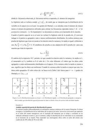 236



k
i
c
fe
fefo
1
2
2 )(
 , (14.1)
dónde fo: frecuencia observada, fe: frecuencia teórica o esperada y k: número de categorías.
La hipótesis nula se rechaza cuando 2
c ≥
2
; , de modo que se interpreta que la distribución de la
variable en el espacio no es al azar. Los grados de libertad ,, se calculan como k (número de clases)
menos el número de parámetros utilizados para estimar las frecuencias esperadas menos 1 (k – nº de
parámetros estimados - 1). Si el parámetro λ se desconoce se estima con el promedio de la muestra.
Cuando el patrón espacial no es al azar (se rechazó la hipótesis nula de la prueba de 2
) conviene
indagar si el patrón es agrupado o más o menos uniformemente distribuidos. Se realiza entonces una
prueba de hipótesis que tiene en cuenta si la relación entre la varianza y la media es igual o diferente a
uno, y . El estadístico de prueba es una adaptación del la prueba de t para una
muestra que tiene la expresión
. (14.2)
El análisis de la expresión 14.2 permite ver que cuando la relación entre la varianza y la media es 1,
el numerador es 0 y también es 0 el valor de t. Un valor diferente a 0 indica que los datos están
agrupados o están uniformemente distribuidos en el espacio. Si la varianza sobre la media es menor a
uno, significa que los datos son uniformes. Cuando la varianza sobre la media es mayor que uno, los
datos están agrupados. El valor crítico de t se busca en la Tabla 3 del Anexo para  = n – 1 grados de
libertad y  / 2 (tn-1; /2).
Figura 2. a y b. Distribución de puntos es al azar. c y d. Distribución regular. e y f. Distribución agrupada o contagiosa.
Para estudiar que distribución espacial presentan los datos se divide el área en sectores todos del mimo tamaño.
EJEMPLO 1
Análisis espacial del patrón de distribución de puntos
Se realizan estudios paleoambientales en sedimentos marinos cretácicos de la cuenca Neuquina. Se desea
averiguar si la distribución de los individuos de la especie de ostrea Aetostreon latissimum que aparecen
en el techo del estrato transgresivo son el resultado del transporte por el oleaje y corrientes en un
ambiente submareal somero o, por el contrario, refleja la distribución de los individuos en la comunidad
en el momento de su muerte. Para responder sus interrogantes ubica sobre el techo del estrato una
cuadricula de 100 celdas de 50 cm de lado.
 