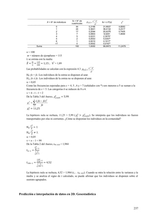 237
X = N° de individuos
fo = N° de
cuadriculas !
)(
x
e
xP
x

 fe = n P(x) 2
0 44 0,3166 31,6637 4,8063
1 24 0,3641 36,4132 4,2317
2 17 0,2094 20,9376 0,7405
3 7 0,0803 8,0261 1,4694
4 5 0,0231 2,3075*
5 2 0,0053 0,5307*
6 1 0,0010 0,1017*
>7 0 0,0002 0,0167*
Suma 100 1,0000 99,9973 11,2479
n = 100
m = número de ejemplares = 115
λ se estima con la media
; S2
= 1,89
Las probabilidades se calculan con la expresión 4.3
!
)(
x
e
xP
x


H0: fo = fe. Los individuos de la ostrea se disponen al azar.
HA: fo ≠ fe. Los individuos de la ostrea no se disponen al azar.
 = 0,05
Como las frecuencias esperadas para x = 4, 5 , 6 y > 7 (señalados con *) son menores a 5 se suman a la
frecuencia de x = 3. Las categorías k se reducen de 8 a 4.
 = 4 - 1 - 1 = 2
De la Tabla 3 del Anexo, 



k
i
c
fe
fefo
1
2
2 )(

La hipótesis nula se rechaza, 11,25 > 5,99 ( ). Se interpreta que los individuos no fueron
transportados por olas ni corrientes. ¿Cómo se disponían los individuos en la comunidad?
.
 = 0,05
 = n – 1 = 99
De la Tabla 2 del Anexo, t99, 0,05 = 1,984
La hipótesis nula se rechaza, 4,52 > 1,984 (tc > t99, 0,05). Cuando se mira la relación entre la varianza y la
media y se analiza el signo de t calculado, se puede afirmar que los individuos se disponen sobre el
sustrato agrupados.
Predicción e interpolación de datos en 2D. Geoestadística
 