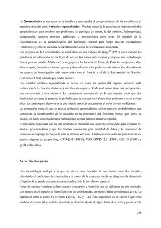 238
La Geoestadística es una rama de la estadística que estudia el comportamiento de las variables en el
espacio conocidas como variables regionalizadas. Muchas ramas de la geociencias emplean métodos
geoestadísticos para resolver sus problemas, la geología de minas, la del petróleo, hidrogeología,
oceanografía, sensores remotos, edafología y meteorología entre otras. El objetivo de la
Geoestadística es la caracterización del fenómeno natural para luego realizar estimaciones
(inferencias) y obtener medidas de incertidumbre sobre las estimaciones realizadas.
Los orígenes de la Geoestadística se encuentran en los trabajos de Krige23
(1951) quien estudió los
problemas de estimación de las leyes de oro en las minas sudafricanas y propuso una metodología
básica para su estudio. Matheron24
y su grupo en la Escuela de Minas de París fueron quienes, diez
años después, formulan en forma rigurosa y dan solución a los problemas de estimación. Actualmente
los grupos de investigación más importantes son el francés y el de la Universidad de Stanford
(California, USA) liderado por Andre Journel.
Una variable aleatoria regionalizada se define en todos los puntos del espacio, entonces cada
realización de la función aleatoria es una función espacial. Cada realización tiene dos componentes,
una estructurada y otra aleatoria. La componente estructurada es la que permite decir que dos
mediciones cercanas se parecen, es probable que se encuentren valores altos próximos a otros valores
altos. La componente aleatoria es la que impide predecir exactamente el valor de esas mediciones.
La estimación espacial que se realiza utilizando geoestadística utiliza modelos probabilísticos que
consideran la incertidumbre de lo sucedido en la generación del fenómeno puesto que, como se
indicó, los datos son considerados realizaciones de una función aleatoria espacial.
Es necesario mencionar que en este apartado se presentan los conceptos principales para efectuar los
análisis geoestadísticos y que los mismos involucran gran cantidad de datos y la resolución de
ecuaciones complejas razón por la cual se utilizan software. Existen muchos software para realizar los
análisis algunos de acceso libre, GEO-EAS (1988), VARIOWIN 2.1 (1994), GSLIB (1997) y
geoR entre otros.
La correlación espacial
Una metodología análoga a la que se utiliza para describir la correlación entre dos variable,
calculando el coeficiente de correlación y a través de la construcción de un diagrama de dispersión
(Capítulo 8) se puede usar para comenzar a describir la correlación espacial.
Antes de avanzar conviene aclarar algunos conceptos y símbolos que se utilizarán en este apartado.
Los puntos en el espacio se identifican con las coordenadas, un punto i tiene coordenadas xi e yi. La
separación entre el punto i y el punto j es (xj – xi, yj – xi). Esta separación es un vector h que tiene
módulo, dirección () y sentido; el sentido se describe desde el origen hasta el extremo y puede ser de
 