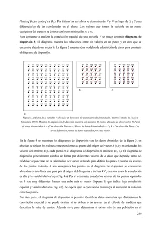 239
i hacia j (hij) o desde j a i (hji). Por último las variables se denominarán V y W en lugar de X e Y para
diferenciarlas de las coordenadas en el plano. Los valores que tomen la variable en un punto
cualquiera del espacio se denota con letras minúsculas vi o wi.
Para comenzar a analizar la correlación espacial de una variable V se puede construir diagrama de
dispersión h. El diagrama muestra las relaciones entre los valores en un punto y en otro que se
encuentre alejado un vector h. La figura 3 muestra dos modelos de adquisición de datos para construir
el diagrama de dispersión.
Figura 3. a) Datos de la variable V ubicados en los nodos de una cuadricula distanciada 1 metro (Tomado de Issaks y
Srivastava 1989). Modelos de adquisición de datos (se muestra sólo para los 25 puntos ubicados en el noroeste). b) Pares
de datos distanciados h = en dirección Noreste. c) Pares de datos distanciados h = 1 y h =2 en dirección Norte. Los
arcos definen los puntos de datos separados por cada vector.
En la figura 4 se muestran los diagramas de dispersión con los datos obtenidos de la figura 3, en
abscisas se ubican los valores correspondientes al punto del origen del vector h (vi) y en ordenadas los
valores del extremo (vj), cada punto en el diagrama de dispersión es entonces (vi, vj). El diagrama de
dispersión generalmente cambia de forma par diferentes valores de h dado que depende tanto del
módulo (largo) como de la orientación del vector utilizada para definir los pares. Cuando los valores
de los puntos distantes h son semejantes los puntos en el diagrama de dispersión se encuentran
alineados en una línea que pasa por el origen del diagrama e inclina 45°, en estos casos la correlación
es alta y la variabilidad es baja (Fig. 4a). Por el contrario, cuando los valores de los puntos separados
en h son muy diferentes forman una nube más o menos dispersa lo que indica baja correlación
espacial y variabilidad alta (Fig. 4b). Se espera que la correlación disminuya al aumentar la distancia
entre los puntos.
Por otra parte, el diagrama de dispersión h permite identificar datos anómalos que distorsionan la
correlación espacial y se puede evaluar si se deben o no retener en el cálculo de medidas que
describan la nube de puntos. Además sirve para determinar si existe más de una población en el
 
