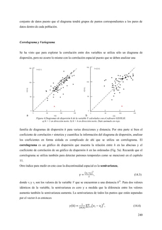 240
conjunto de datos puesto que el diagrama tendrá grupos de puntos correspondientes a los pares de
datos dentro de cada población.
Correlograma y Variograma
Se ha visto que para explorar la correlación entre dos variables se utiliza sólo un diagrama de
dispersión, pero no ocurre lo mismo con la correlación espacial puesto que se deben analizar una
Figura 4.Diagramas de dispersión h de la variable V calculados con el software GEOEAS.
a) h = 1 en dirección norte. b) h = 4 en dirección norte. Dato anómalo en rojo.
familia de diagramas de dispersión h para varias direcciones y distancia. Por otra parte si bien el
coeficiente de correlación r sintetiza y cuantifica la información del diagrama de dispersión, analizar
los coeficientes en forma aislada es complicado de ahí que se utiliza un correlograma. El
correlograma es un gráfico de dispersión que muestra la relación entre h en las abscisas y el
coeficiente de correlación de un gráfico de dispersión h en las ordenadas (Fig. 5a). Recuerde que el
correlograma se utiliza también para detectar patrones temporales como se mencionó en el capítulo
11.
Otro índice para medir en este caso la discontinuidad espacial es la semivarianza,
, (14.3)
donde vi y vj son los valores de la variable V que se encuentran a una distancia h25
. Para dos valores
idénticos de la variable, la semivarianza es cero y a medida que la diferencia entre los valores
aumenta también la semivarianza aumenta. La semivarianza de todos los puntos que están separadas
por el vector h es entonces
, (14.4)
 