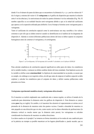 241
donde N es el número de pares de datos que se encuentran a la distancia h y vi y vj son los valores de V
de el origen y extremo del vector h. El variograma es el gráfico de dispersión que muestra la relación
entre h en las abscisas y la semivarianza de todos los puntos distantes h en las ordenadas (Fig. 5b). El
nombre específico es en realidad función semi-variograma debido a que es la mitad del coeficiente
que aparece en la expresión utilizada para definirlo. Con el tiempo el término semi-variograma pasó a
variograma.
Tanto el coeficiente de correlación espacial como la semivarianza son muy sensibles a los valores
extremos es por ello que se deben remover cuando se identificaron en el análisis de los diagramas de
dispersión h. Además si existen diferentes poblaciones dentro del área se deben separar en conjuntos
homogéneos antes de construir el variograma y el correlograma.
Figura 5. a) Correlograma y b) Variograma de la variable V calculados con el software GEOEAS
Para calcular estadísticos de correlación espacial significativos sobre pares de datos, los estadísticos
de la variable (media y varianza) no deben cambiar dentro del área estudiada. Esta hipótesis acerca de
la variable se define como estacionaridad. La hipótesis de estacionaridad no se prueba, se asume que
se cumple, sin embargo es un requisito crítico, de ahí que antes de empezar el análisis espacial se debe
explorar y calcular los estadísticos para el conjunto de datos y definir cuantas poblaciones están
presentes en el área.
Variograma experimental omnidireccional y variogramas direccionales
Si el muestreo se realizó empleando una cuadricula más o menos regular, se utiliza el tamaño de la
cuadricula para determinar la distancia entre los gráficos de dispersión h. Esta distancia se conoce
como paso (lag en inglés). En cambio, si el muestreo fue aleatorio el espaciamiento se estima con el
promedio de la distancia de muestreo entre dos puntos vecinos. Cuando a densidad de muestreo es
más pequeña en una dirección que en otra, como ocurre con los datos obtenidos de perforaciones (la
distancia vertical es mucho menor que la distancia entre pozos), los variogramas se calculan
considerando las distancias de muestreo en ambas direcciones.
Los datos usados en el ejemplo 2 se tomaron en forma sistemática en los nodos de una cuadricula pero
en la práctica no siempre es posible muestrear en los lugares planificados o, puede suceder, que se
 