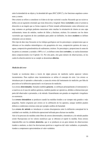 10
entre la densidad de un objeto y la densidad del agua (M/L3
)/(M/L3
) y las funciones angulares comos
seno y coseno.
Otro criterio se refiere a considerar si el dato es de tipo vectorial o escalar. Recuerde que un vector se
define con un segmento orientado que tiene dirección y longitud. Datos vectoriales como el azimut (a
dirección es un ángulo que se forma respecto al Norte tomado arbitrariamente como referencia) son
muy comunes en geología podemos mencionar entre muchas la orientación de clastos en una capa
sedimentaria, trenes de ondulas, rumbos de fallas y diaclasas, etcétera. En contraste con los datos
vectoriales que requieren de dos cantidades para poder ser definidos, los datos escalares se definen
solamente con un número.
Otro tipo de dato muy frecuente en los trabajos geológicos son los porcentajes o proporciones que se
obtienen en los estudios mineralógicos o de geoquímica de roca, composición química de rocas y
aguas, composición granulométrica de sedimentos, etcétera. En porcentajes y proporciones la suma de
las partes es constante y acotada a 100% o a 1, se definen como datos cerrados y se suelen denominar
datos composicionales (ver Capítulo 12). Por otra parte, otro gran número de observaciones, en las
cuales la relación anterior no se cumple se denominan abiertos.
Medición del error
Cuando se recolectan datos a través de algún proceso de medición suelen aparecer valores
inconsistentes. Para explicar estas inconsistencias se utiliza el concepto de error. Los errores se
introducen por el operador u observador, a causa de errores del instrumento de medición, por falta de
precisión en la definición operacional o en el proceso de medición.
Los errores determinados, llamados también groseros, se atribuyen principalmente al instrumental o
a reactivos en el caso de análisis químicos, también pueden ser operativos, debidos a distracciones por
parte del observador o personales, o de método. Generalmente son grandes en magnitud e irregulares
en ocurrencia.
Los errores sistemáticos se producen cuando las medidas tienden a ser siempre más grandes o más
pequeñas. Suelen originarse por errores en la calibración de los aparatos, aunque también pueden
deberse a condiciones externas como por ejemplo cambios de humedad.
Los errores de método se introducen si existen discrepancias entre la definición conceptual de la
cualidad a ser medida y la definición operacional utilizada para efectuar esa medida.
Aún si los procesos de medidas están libres de errores determinados, sistemáticos y de método pueden
existir fluctuaciones en los valores numéricos que se obtienen al repetir la medida. Estos errores
impredecibles son los errores aleatorios, que si se producen en un gran número de observaciones
tienden a anularse, es decir las desviaciones positivas o negativas del valor verdadero, en promedio,
tienden a compensarse aproximándose al valor verdadero.
 