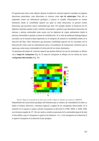 243
El siguiente paso tiene como objetivo detectar el patrón de variación espacial vinculado con algunas
direcciones particulares, estas direcciones se conocen como ejes de anisotropía. Para ello es
importante contar con información geológica y conocer la variable. Prácticamente no existen
fenómenos donde la variabilidad espacial sea igual en todas direcciones, en general existen
direcciones que presenten mayor continuidad que otras. Por ejemplo durante la formación de los
depósitos minerales pueden existir controles estructurales o genéticos que determinen direcciones de
máxima y mínima continuidad como ocurre con los depósitos de origen sedimentario donde la
máxima continuidad es paralela al plano de estratificación. Si se trata de problemas hidrogeológicos
asociados con la transmisividad (importante en el transporte de solutos) la variabilidad cambia en la
dirección del flujo. Otros fenómenos que presentan variabilidad espacial son los vinculados con la
dirección del viento como la contaminación aérea y los productos de emanaciones volcánicas que se
espera que exista mayor continuidad en la dirección de los vientos dominantes.
Un panorama del patrón de variación espacial que permita detectar los ejes de anisotropía se obtiene
con el mapa de variograma (Fig. 8). El mapa de variograma se dibujan con los valores de varios
variogramas direccionales (Fig. 7b).
Figura 8. Mapa de variograma de los datos de la variable V (figura 3) obtenido con el software VARIOWIN.
Dependiendo del conocimiento geológico del fenómeno que se estudia y de a densidad de los datos se
define el número, dirección y tolerancia espacial y angular de los variogramas direccionales. Si el
muestreo no es regular se sugiere calcular variogramas en dirección N, N30E, N60E, E, S60E, S30E
con tolerancia angular de 15°. De este modo se tendrá un panorama de la continuidad espacial de toda
el área debido a que el variograma es igual en las distancias +h y –h (el variograma en la dirección N
es igual al variograma en la dirección S, por ejemplo).
 