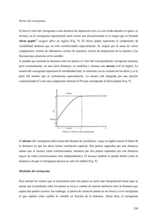 244
Partes del variograma
Si bien el valor del variograma a una distancia de separación cero, es cero (cada muestra es igual a sí
misma), en el variograma experimental suele existir una discontinuidad en el origen que es llamada
efecto pepita26
(nugget effect en inglés) (Fig. 9). El efecto pepita representa la componente de
variabilidad aleatoria que no está correlacionado espacialmente. Se origina por la suma de varios
componentes: errores de laboratorio, errores de muestreo, errores de preparación de la muestra y las
fluctuaciones aleatorias en la variable.
A medida que aumenta la distancia entre los puntos el valor del correspondiente variograma aumenta
pero eventualmente, en una cierta distancia, se estabiliza y alcanza una meseta (sill en inglés). La
meseta del variograma representa la variabilidad total, se relaciona con la varianza de los datos y es la
parte del modelo que se correlaciona espacialmente. La meseta está integrada por una porción
correlacionada (C) mas una componente aleatoria (CO) que corresponde al efecto pepita (Fig. 9).
Figura 9. Partes del variograma.
El alcance del variograma (abreviatura del alcance de correlación, range en inglés) marca el límite de
la distancia en que los datos tienen correlación espacial. Dos puntos separados por una distancia
menor que el alcance están correlacionados, mientras que dos puntos separados por una distancia
mayor no están correlacionados (son independientes). El alcance también se puede definir como la
distancia a la que el variograma alcanza su valor de umbral (Fig. 9).
Modelado del variograma
Para estimar los valores que se encuentran entre dos puntos se suele usar interpolación lineal pues se
asume que la pendiente entre los puntos es recta y cambia de manera uniforme entre la distancia que
separa dos puntos vecinos. Sin embargo, el patrón de variación puede no ser lineal y es el variograma
el que captura como cambia la variable en función de la distancia. Ahora bien, el variograma
 
