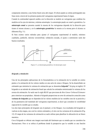 246
componente aleatoria y una forma lineal cerca del origen. El efecto pepita se estima prolongando una
línea recta a través de los primeros puntos del variograma experimental hasta el origen.
Cuando la continuidad espacial cambia con la dirección se modela un variograma que combina los
modelos en los ejes de máxima y mínima anisotropía. La anisotropía puede ser zonal o geométrica. La
anisotropía zonal se presenta cuando la meseta de los variogramas depende de la dirección pero
tienen el mismo alcance y en la anisotropía geométrica la meseta es la misma pero el alcance es
diferente (Fig. 11).
Si bien existen varios métodos para ajustar el variograma experimental al modelo, mínimos
cuadrados, jackknife, máxima verosimilitud, validación cruzada, el ajuste a sentimiento suele dar
buenos resultados.
Figura 11. a) Anisotropía geométrica. b) Anisotropía zonal.
Krigeado y simulación
Una de las principales aplicaciones de la Geoestadística es la estimación de la variable en ciertos
puntos o la estimación de los valores medios en una serie de zonas o bloques. Se ha desarrollado un
estimador que minimiza la varianza de estimación que se denomina krigeado27
(krging en inglés). El
krigeado es un método de estimación lineal que calcula los estimados minimizando la varianza de los
errores de estimación. Se suele usar la sigla BLUE que provienen de Best Linear Unbiased Estimator
para sintetizar sus propiedaes. Además el krigeado proporciona un error de estimación conocido como
varianza de krigeado que no dependen de los valores medidos de las variables sino de su posición y
de los parámetros del modelado del variograma experimental, es decir que considera la variabilidad
espacial de la variable que se estudia.
Los dos tipos principales de krigeado son el puntual y el de bloques. Los resultados del krigeado se
vuelcan en dos mapas, uno con los valores estimados y el otro con las varianzas de la estimación (Fig.
12). El mapa de las varianzas de estimación se suele utilizar para planificar la ubicación de un futuro
muestreo.
Con el krigeado se obtiene una imagen suavizada del fenómeno que se estudia que no considera las
fluctuaciones. Pero si se enfoca el problema desde la perspectiva que la variable es una función
 