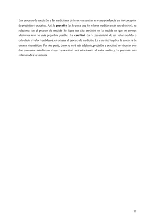 11
Los procesos de medición y las mediciones del error encuentran su correspondencia en los conceptos
de precisión y exactitud. Así, la precisión (es lo cerca que los valores medidos están uno de otros), se
relaciona con el proceso de medida. Se logra una alta precisión en la medida en que los errores
aleatorios sean lo más pequeños posible. La exactitud (es la proximidad de un valor medido o
calculado al valor verdadero), es externa al proceso de medición. La exactitud implica la ausencia de
errores sistemáticos. Por otra parte, como se verá más adelante, precisión y exactitud se vinculan con
dos conceptos estadísticos clave, la exactitud está relacionada al valor medio y la precisión está
relacionada a la varianza.
 