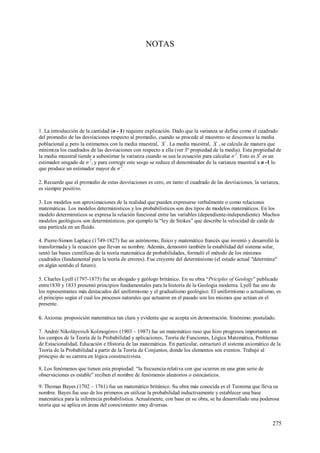 275
NOTAS
1. La introducción de la cantidad (n - 1) requiere explicación. Dado que la varianza se define como el cuadrado
del promedio de las desviaciones respecto al promedio, cuando se procede al muestreo se desconoce la media
poblacional µ pero la estimamos con la media muestral, X . La media muestral, X , se calcula de manera que
minimiza los cuadrados de las desviaciones con respecto a ella (ver 3º propiedad de la media). Esta propiedad de
la media muestral tiende a subestimar la varianza cuando se usa la ecuación para calcular σ 2
. Esto es S2
es un
estimador sesgado de σ 2
, y para corregir este sesgo se reduce el denominador de la varianza muestral a n -1 lo
que produce un estimador mayor de σ 2
.
2. Recuerde que el promedio de estas desviaciones es cero, en tanto el cuadrado de las desviaciones, la varianza,
es siempre positivo.
3. Los modelos son aproximaciones de la realidad que pueden expresarse verbalmente o como relaciones
matemáticas. Los modelos deterministicos y los probabilísticos son dos tipos de modelos matemáticos. En los
modelo determinsticos se expresa la relación funcional entre las variables (dependiente-independiente). Muchos
modelos geológicos son determinísticos, por ejemplo la “ley de Stokes” que describe la velocidad de caída de
una partícula en un fluido.
4. Pierre-Simon Laplace (1749-1827) fue un astrónomo, físico y matemático francés que inventó y desarrolló la
transformada y la ecuación que llevan su nombre. Además, demostró también la estabilidad del sistema solar,
sentó las bases científicas de la teoría matemática de probabilidades, formuló el método de los mínimos
cuadrados (fundamental para la teoría de errores). Fue creyente del determinismo (el estado actual "determina"
en algún sentido el futuro).
5. Charles Lyell (1797-1875) fue un abogado y geólogo británico. En su obra “Priciples of Geology” publicado
entre1830 y 1833 presentó principios fundamentales para la historia de la Geología moderna. Lyell fue uno de
los representantes más destacados del uniformismo y el gradualismo geológico. El uniformismo o actualismo, es
el principio según el cual los procesos naturales que actuaron en el pasado son los mismos que actúan en el
presente.
6. Axioma: proposición matemática tan clara y evidente que se acepta sin demostración. Sinónimo: postulado.
7. Andréi Nikoláyevich Kolmogórov (1903 – 1987) fue un matemático ruso que hizo progresos importantes en
los campos de la Teoría de la Probabilidad y aplicaciones, Teoría de Funciones, Lógica Matemática, Problemas
de Estacionalidad, Educación e Historia de las matemáticas. En particular, estructuró el sistema axiomático de la
Teoría de la Probabilidad a partir de la Teoría de Conjuntos, donde los elementos son eventos. Trabajó al
principio de su carrera en lógica constructivista.
8. Los fenómenos que tienen esta propiedad: “la frecuencia relativa con que ocurren en una gran serie de
observaciones es estable” reciben el nombre de fenómenos aleatorios o estocásticos.
9. Thomas Bayes (1702 – 1761) fue un matemático británico. Su obra más conocida es el Teorema que lleva su
nombre. Bayes fue uno de los primeros en utilizar la probabilidad inductivamente y establecer una base
matemática para la inferencia probabilística. Actualmente, con base en su obra, se ha desarrollado una poderosa
teoría que se aplica en áreas del conocimiento muy diversas.
 