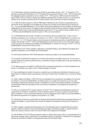 276
10. La distribución normal fue descubierta por De Moivre (matemático francés, 1667 – 1774) quien en 1773
enuncia la ecuación de la distribución. En 1774 Laplace (físico-matemático francés, 1749 – 1827) la redescubre.
Sin embargo fue Gauss (matemático y físico alemán, 1777 – 1855) quien en 1809 la desarrolla. Durante los
siglos XVIII y XIX se realizaron estudios que intentaban demostrar que el modelo normal es el que poseen la
mayoría de las variables continuas (de ahí el nombre normal). Hoy se sabe que los intentos fracasaron.
11. La tabla de números aleatorios contiene 5000 dígitos. Idealmente, estos números son generados por un
mecanismo tal que cada dígito es el resultado de un ensayo que consiste en una extracción de un número de
0,1... ,9 con una probabilidad igual a 1/10; los dígitos en posiciones diferentes son los resultados de repeticiones
independientes de tales ensayos. El modelo en que está basada la tabla de números aleatorios asegura que todos
los dígitos simples tienen la misma probabilidad de ocurrencia de 1/10, que todos los pares de dígitos 00, 01,
...,99 tienen una probabilidad de ocurrencia igual a 1/100, y así sucesivamente.
12. La probabilidad de error de tipo I aumenta con el número de pares de comparaciones. Cada vez que se
formula una hipótesis nula, el riesgo de error de tipo I es . Para  = 0,05, la probabilidad de no cometer error
de tipo I es 1 -  = 0,95. Para tres medias existen tres pares de comparaciones posibles, la probabilidad de no
cometer error de tipo I es 0,953
= 0,86 y la probabilidad de cometer error de tipo I es 0,14. Para cuatro medias
existen seis pares de comparaciones posibles, la probabilidad de no cometer error de tipo I es 0,956
= 0,74 y la
probabilidad de cometer error de tipo I es 0,26.
13. Karl Pearson (1857-1936), científico, matemático y pensador británico, que estableció la disciplina de la
estadística matemática, fue el fundador de la bioestadística.
14. Carlo Emilio Bonferroni (1892-1960) matemático italiano que trabajó en teoría de probabilidades.
15. Los grados de libertad de la regresión son el número de parámetros estimados menos uno. En este caso se
estiman a partir de la muestra la pendiente () y la ordenada al origen () poblacional, de ahí que los grados de
libertad son 2 – 1 = 1.
16. Se llama sesgo de un estimador a la diferencia entre su esperanza matemática y el valor del parámetro que
estima. Un estimador cuyo sesgo es nulo se llama insesgado o centrado.
17. Estas metodologías de análisis de series no se pueden usar con mediciones realizadas en transectas, que si
bien pueden ser unidireccionales, generalmente ocurre que los datos están vinculados con sus vecinos de ambos
lados.
18. Andrei Andreevitch Markov (1856-1922) fue un matemático ruso conocido por sus trabajos en la teoría de
los números y la teoría de probabilidades. Su trabajo teórico en el campo de los procesos en los que están
involucrados componentes aleatorios originó lo actualmente se conoce como cadena de Márkov consideradas
una herramienta esencial en disciplinas como la economía, la ingeniería, la investigación de operaciones y
muchas otras.
19. x  y es un elemento del Sd
y puede mostrarse como (Sd
,  ). La operación de Perturbación satisface la
condición de ser asociativa, conmutativa y tener un elemento neutro (e) lo que le confiere una estructura de
grupo conmutativo. Como consecuencia dado dos vectores cualesquiera existe siempre un vector perturbador x
que transforma el primero en el segundo (von Eynatten, et al., 2002).
20. Una función es biyectiva cuando todos los elementos del conjunto de salida tienen una imagen distinta en el
conjunto de llegada, y a cada elemento del conjunto de llegada le corresponde un elemento del conjunto de
salida.
21. Matriz singular es aquella tiene determinante cero. Esta dificultad suele ser superada dado que muchos
paquetes estadísticos aplican inversas generalizadas para superar el problema cuando se requiere utilizar la
matriz de varianza-covarianza como es el caso de Análisis de Componentes Principales.
22. John Michell (1724-1793) filosofo naturalista inglés su trabajo abarca temas teóricos y experimentales de la
astronomía, geología, óptica y gravitación. Los principales aportes a la geología se vinculan con los terremotos.
Además fue el primero en definir la estratigrafía del mesozoico del Reino Unido.
 