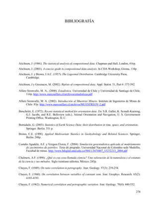 278
BIBLIOGRAFÍA
Aitchison, J. (1986). The statistical analysis of compositional data. Chapman and Hall, London, 416p.
Aitchison, J. (2003). A concise guide to compositional data analysis. In CDA Workshop, Girona, 134p.
Aitchison, J. y Brown, J.A.C. (1957). The Logormal Distribution. Cambridge University Press,
Cambridge.
Aitchison, J y Greenacre, M. (2002). Biplots of compositional data. Appl. Statist. 51, Part 4 :375-392.
Alfaro Sironvalle, M. A., (2000). Estadística. Universidad de Chile y Universidad de Santiago de Chile,
114p. http://www.marcoalfaro.cl/archivos/estadisticas.pdf
Alfaro Sironvalle, M. A. (2002). Introducción al Muestreo Minero. Instituto de Ingenieros de Minas de
Chile. 83p. http://www.marcoalfaro.cl/archivos/MUESTREOV-2.pdf
Batschelet, E. (1972). Recent statistical method for orientation data. En: S.R. Galler, K. Scmidt-Koening,
G.J. Jacobs, and R.E. Belleview (eds.), Animal Orientation and Navigation, U. S. Governement
Printing Office, Washington, D. C.
Borradaile, G. (2003). Statistics of Earth Science Data: their distribution in time, space, and orientation.
Springer. Berlin. 351 p.
Brown, C.E. (1998). Applied Multivariate Statstics in Geohydrology and Related Sciences. Springer,
Berlin. 248p.
Castaño Agudelo, A.F. y Vergara Elorza, F. (2004). Simulación geoestadística aplicada al modelamiento
de yacimientos de petróleo. Tesis de pregrado. Universidad Nacional de Colombia sede Medellín,
Facultad de minas. http://www.bdigital.unal.edu.co/944/1/3474407_15272213_2004.pdf
Chalmers, A.F. (1990). ¿Qué es esa cosa llamada ciencia? Una valoración de la naturaleza y el estatuto
de la ciencia y sus métodos. Siglo veintiuno editores. México. 245p.
Chayes, F. (1949). On ratio correlation in petrography. Jour. Geology. 57(3): 239-254.
Chayes, F. (1960). On correlation between variables of constant sum. Jour. Geophys. Research. 65(2):
4185-4193.
Chayes, F. (1962). Numerical correlation and petrographic variation. Jour. Geology. 70(4): 440-552.
 