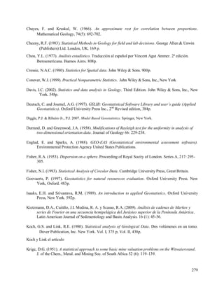 279
Chayes, F. and Kruskal, W. (1966). An approximate rest for correlation between proportions.
Mathematical Geology, 74(5): 692-702.
Cheeny, R.F. (1983). Statistical Methods in Geology for field and lab decisions. George Allen & Unwin
(Publishers) Ltd. London, UK. 169 p.
Chou, Y.L. (1977). Análisis estadístico. Traducción al español por Vincent Agut Ammer. 2ª edición.
Iberoamericana. Buenos Aires. 808p.
Cressie, N.A.C. (1980). Statistics for Spatial data. John Wiley & Sons. 900p.
Conover, W.J. (1999). Practical Nonparametric Statistics. John Wiley & Sons, Inc., New York
Davis, J.C. (2002). Statistics and data analysis in Geology. Third Edition. John Wiley & Sons, Inc., New
York. 548p.
Deutsch, C. and Journel, A.G. (1997). GSLIB: Geostatistical Software Library and user´s guide (Applied
Geostatistics). Oxford University Press Inc., 2nd
Revised edition, 384p.
Diggle, P.J. & Ribeiro Jr., P.J. 2007. Model Based Geostatistics. Springer, New York.
Durrand, D. and Greenwod, J.A. (1958). Modifications of Rayleigh test for the uniformity in analysis of
two-dimensional orientation data. Journal of Geology 66: 229-238.
Englud, E. and Sparks, A. (1988). GEO-EAS (Geostatistical environmental assessment software).
Environmental Protection Agency United States Publications.
Fisher, R.A. (1953). Dispersion on a sphere. Proceeding of Royal Socity of London. Series A, 217: 295-
305.
Fisher, N.I. (1993). Statistical Analysis of Circular Data. Cambridge University Press, Great Britain.
Goovaerts, P. (1997). Geostatistics for natural resoureces evaluation. Oxford University Press. New
York, Oxford. 483p.
Isaaks, E.H. and Srivastava, R.M. (1989). An introduction to applied Geostatistics. Oxford University
Press, New York. 592p.
Kietzmann, D.A., Cuitiño, J.I. Medina, R. A. y Scasso, R.A. (2009). Análisis de cadenas de Markov y
series de Fourier en una secuencia hemipelágica del Jurásico superior de la Península Antártica.
Latin American Journal of Sedimentology and Basin Analysis. 16 (1): 45-56.
Koch, G.S. and Link, R.E. (1980). Statistical analysis of Geological Data. Dos volúmenes en un tomo.
Dover Publication, Inc. New York. Vol. I, 375 p, Vol. II, 438p.
Koch y Link el artículo
Krige, D.G. (1951). A statistical approach to some basic mine valuation problems on the Witwatersrand.
J. of the Chem., Metal. and Mining Soc. of South Africa 52 (6): 119–139.
 