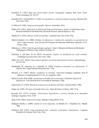 280
Krumbein, C. (1962). Open and closed number systems: stratigraphic mapping. Bull. Amer. Assoc.
Petrol. Geologists, 46: 322-337.
Krumbein W.C. and Graybill F.A. (1965). An introduction to statistical models in geology. McGraw-Hill,
New York. 475p.
Le Maitre, R. (1982). Numerical petrography. Elsevier. Amsterdam. 281p.
Mahan, R.P. (1991). Applications in Spatial and Temporal Performance Analysis. United States Army
Research Institute for the Behavioral and Social Sciences, Special Report 16. 53p.
Mardia, K.V. (1981). Statistics of Directional Data. Academic Press, New York. 357p.
Martín-Fernández, J.A. (2000). Medidas de diferencias y clasificación automática no paramétrica de
datos composicionales. Tesis doctoral del Programa de doctorado Matemática Aplicada. U.P.C.
Girona. 243p.
Matheron, G. (1962). Traité de géostatistique appliquée. Tome I: Mémoires du Bureau de Recherches
Géologiques et Minières. Pairs: Editions Technip, 14.
McKillup, S. and Dyar, M. D. (2010). Geostatistics Explain An introduction for earth scientists.
Cambridge University Press, New York. 396p.
Miall, A.D. 1973. Markov chain analysis applied to an ancient alluvial plain secession. Sedimentology
20: 347-364.
Mendenhall, W., Wackerly, D. y Scheaffer, R. (1994). Estadística matemática con Aplicaciones. 2ª
Edición. Edit. Grupo Editorial Iberoamericano. 772p.
Merodio, J. C. (1985). Métodos estadísticos en Geología. Asociación Geológica Argentina. Serie B
Didáctica y Complementaria N°13. Bs. As. Argentina. 230p.
Muñoz Vicente, M.D. (2008). Aportaciones al Estudio de la Anisotropía y Modelado Espacial de
Información. Tesis Doctoral de la Universidad de Salamanca. 168p.
Orche García, E. (1999). Manual de evaluación de yacimientos minerales. Entorno Gráfico. 300p.
Popper, K. (1968). The logic of Scientific Discovery. Taylor & Francis e-Library, 2005. 513p.
Riccardi, A.C. (1977). Geología: ¿Protociencia, Especulación o Ciencia? Revista de la Asociación
Geológica Argentina 32(1): 52-69.
Rock, N.M. (1988). Numerical petrology. Springer-Verlag, Berlin. 427p.
Rodríguez Morilla, C. (2000). Análisis de series temporales. La Muralla S.A. / Hespérides S.L. Madrid.
166p.
Rollinson, H.R. (1993). Using geochemical data: evaluation, presentation, interpretation. Longman
Scientific & Technical. New York. 352p.
 