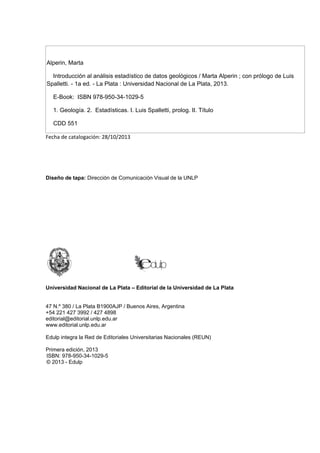 Alperin, Marta
Introducción al análisis estadístico de datos geológicos / Marta Alperin ; con prólogo de Luis
Spalletti. - 1a ed. - La Plata : Universidad Nacional de La Plata, 2013.
E-Book: ISBN 978-950-34-1029-5
1. Geología. 2. Estadísticas. I. Luis Spalletti, prolog. II. Título
CDD 551
Fecha de catalogación: 28/10/2013
Diseño de tapa: Dirección de Comunicación Visual de la UNLP
Universidad Nacional de La Plata – Editorial de la Universidad de La Plata
47 N.º 380 / La Plata B1900AJP / Buenos Aires, Argentina
+54 221 427 3992 / 427 4898
editorial@editorial.unlp.edu.ar
www.editorial.unlp.edu.ar
Edulp integra la Red de Editoriales Universitarias Nacionales (REUN)
Primera edición, 2013
ISBN: 978-950-34-1029-5
© 2013 - Edulp
 