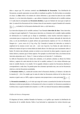 14
datos n mayor que 30, conviene construir una distribución de frecuencias. Una distribución de
frecuencias, se puede representar con una tabla y/o mediante un gráfico. En ella los datos se acomodan
en clases. La clase refiere a los número de valores diferentes ai que toman los datos de una variable
discreta A, o a los intervalos disjuntos ci, que cubren el dominio de definición de la variable continua
X. A cada clase le corresponde una frecuencia absoluta, fi, que es el número de veces que se repite un
dato. La suma de las frecuencias de las i-ésimas clases de una muestra es igual al tamaño de la muestra
nf
n
i
i 





1
, en donde fi es la frecuencia absoluta del valor ai o del intervalo ci.
Los intervalos disjuntos de la variable continua X son llamados intervalos de clase. Estos intervalos,
se eligen de igual amplitud (C). Tomar pocos intervalos en el dominio de la variable implica pérdida
de información en el sentido que se disipa la variabilidad y tomar muchos intervalos tampoco es
conveniente pues se tergiversa la idea de síntesis. Para calcular el número adecuado de intervalos de
clase, m, de una distribución se puede utilizar una aproximación empírica (m=√n) o la fórmula de
Sturgers (m = parte entera de [1+log n/log 2)]). Conocido el número de intervalos se calcula la
amplitud de los mismos ((valor más alto – valor más bajo)/m). Los límites de cada intervalo se
definen de manera tal que no existan dudas de donde ubicar a los datos que caen exactamente sobre el
borde. El criterio más utilizado consiste en incluir en un intervalo los datos iguales o mayores que el
límite inferior y menores que el límite superior. Por ejemplo si un fósil mide 5mm y los límites de dos
intervalos adyacentes son 4 - 5mm y 5 - 6mm se incluye en el intervalo 5 - 6 milímetros.
La tabla de frecuencias tiene al menos dos columnas, en la primera columna se ubican los límites
inferior y superior de cada intervalo de clase de la variable continua X o las valores diferentes que
toma la variable discreta A en estudio. En la segunda columna se ponen las frecuencias absolutas fi
correspondiente a cada clase. Se pueden poner dos columnas opcionales mas, una con las frecuencias
relativas y otra las frecuencias acumuladas.
La frecuencia relativa, fri, resulta del cociente entre la frecuencia absoluta y el número n de datos de
la muestra (fri = fi/n). Se cumple que la suma de todas las frecuencias relativas de los datos de una
muestra es igual a uno o a 100%, según se expresen como proporciones o como porcentaje 






1
1
n
i
ifr .
La frecuencia acumulada, fai, es el valor que surge de la suma o acumulación de todas las frecuencias
absolutas (o relativas) precedentes a la frecuencia de la clase en cuestión. La frecuencia acumulada en
la última clase es igual al tamaño de la muestra n o a 100 si se trata de frecuencias relativasacumuladas.
Gráficos de barras e histogramas
El diagrama de barras, también llamados de bastones, es el gráfico que muestra la distribución de
frecuencias de la variable discreta. Sobre el eje horizontal se representan los valores discretos que
 