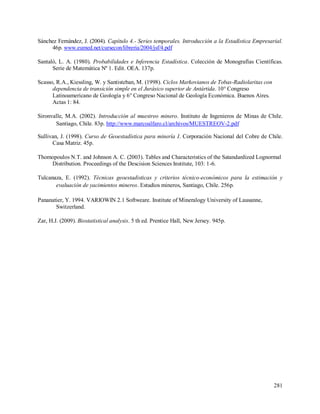 281
Sánchez Fernández, J. (2004). Capítulo 4.- Series temporales. Introducción a la Estadística Empresarial.
46p. www.eumed.net/cursecon/libreria/2004/jsf/4.pdf
Santaló, L. A. (1980). Probabilidades e Inferencia Estadística. Colección de Monografías Científicas.
Serie de Matemática Nº 1. Edit. OEA. 137p.
Scasso, R.A., Kiessling, W. y Santisteban, M. (1998). Ciclos Markovianos de Tobas-Radiolaritas con
dependencia de transición simple en el Jurásico superior de Antártida. 10° Congreso
Latinoamericano de Geología y 6° Congreso Nacional de Geología Económica. Buenos Aires.
Actas 1: 84.
Sironvalle, M.A. (2002). Introducción al muestreo minero. Instituto de Ingenieros de Minas de Chile.
Santiago, Chile. 83p. http://www.marcoalfaro.cl/archivos/MUESTREOV-2.pdf
Sullivan, J. (1998). Curso de Geoestadística para minería I. Corporación Nacional del Cobre de Chile.
Casa Matriz. 45p.
Thomopoulos N.T. and Johnson A. C. (2003). Tables and Characteristics of the Satandardized Lognormal
Distribution. Proceedings of the Descision Sciences Institute, 103: 1-6.
Tulcanaza, E. (1992). Técnicas geoestadisticas y criterios técnico-económicos para la estimación y
evaluación de yacimientos mineros. Estudios mineros, Santiago, Chile. 256p.
Pananatier, Y. 1994. VARIOWIN 2.1 Softweare. Institute of Mineralogy University of Lausanne,
Switzerland.
Zar, H.J. (2009). Biostatistical analysis. 5 th ed. Prentice Hall, New Jersey. 945p.
 