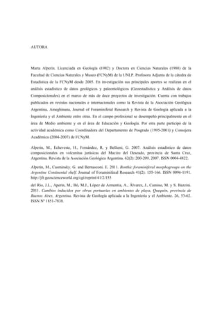 AUTORA
Marta Alperin. Licenciada en Geología (1982) y Doctora en Ciencias Naturales (1988) de la
Facultad de Ciencias Naturales y Museo (FCNyM) de la UNLP. Profesora Adjunta de la cátedra de
Estadística de la FCNyM desde 2005. En investigación sus principales aportes se realizan en el
análisis estadístico de datos geológicos y paleontológicos (Geoestadística y Análisis de datos
Composicionales) en el marco de más de doce proyectos de investigación. Cuenta con trabajos
publicados en revistas nacionales e internacionales como la Revista de la Asociación Geológica
Argentina, Ameghinana, Journal of Foraminiferal Research y Revista de Geología aplicada a la
Ingeniería y el Ambiente entre otras. En el campo profesional se desempeñó principalmente en el
área de Medio ambiente y en el área de Educación y Geología. Por otra parte participó de la
actividad académica como Coordinadora del Departamento de Posgrado (1995-2001) y Consejera
Académica (2004-2007) de FCNyM.
Alperin, M., Echeveste, H., Fernández, R, y Bellieni, G. 2007. Análisis estadístico de datos
composicionales en volcanitas jurásicas del Macizo del Deseado, provincia de Santa Cruz,
Argentina. Revista de la Asociación Geológica Argentina. 62(2): 200-209. 2007. ISSN 0004-4822.
Alperin, M., Cusminsky. G. and Bernasconi. E. 2011. Benthic foraminiferal morphogroups on the
Argentine Continental shelf. Journal of Foraminiferal Research 41(2): 155-166. ISSN 0096-1191.
http://jfr.geoscienceworld.org/cgi/reprint/41/2/155
del Río, J.L., Aperin, M., Bó, M.J., López de Armentia, A., Álvarez, J., Camino, M. y S. Bazzini.
2011. Cambios inducidos por obras portuarias en ambientes de playa, Quequén, provincia de
Buenos Aires, Argentina. Revista de Geología aplicada a la Ingeniería y el Ambiente. 26, 53-62.
ISSN Nº 1851-7838.
 