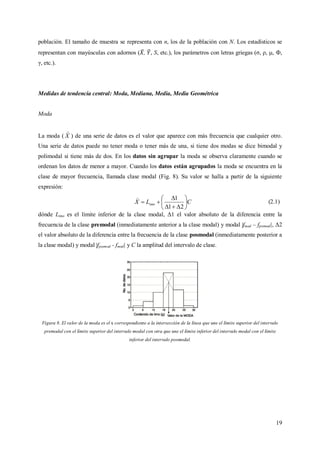 19
población. El tamaño de muestra se representa con n, los de la población con N. Los estadísticos se
representan con mayúsculas con adornos ( , , S, etc.), los parámetros con letras griegas (σ, ρ, , Ф,
γ, etc.).
Medidas de tendencia central: Moda, Mediana, Media, Media Geométrica
Moda
La moda ( X

) de una serie de datos es el valor que aparece con más frecuencia que cualquier otro.
Una serie de datos puede no tener moda o tener más de una, si tiene dos modas se dice bimodal y
polimodal si tiene más de dos. En los datos sin agrupar la moda se observa claramente cuando se
ordenan los datos de menor a mayor. Cuando los datos están agrupados la moda se encuentra en la
clase de mayor frecuencia, llamada clase modal (Fig. 8). Su valor se halla a partir de la siguiente
expresión:
CLX imo 








21
1
(2.1)
dónde Limo es el límite inferior de la clase modal, Δ1 el valor absoluto de la diferencia entre la
frecuencia de la clase premodal (inmediatamente anterior a la clase modal) y modal |fmod – fpremod|, Δ2
el valor absoluto de la diferencia entre la frecuencia de la clase posmodal (inmediatamente posterior a
la clase modal) y modal |fposmod - fmod| y C la amplitud del intervalo de clase.
Figura 8. El valor de la moda es el x correspondiente a la intersección de la línea que une el límite superior del intervalo
premodal con el límite superior del intervalo modal con otra que une el límite inferior del intervalo modal con el límite
inferior del intervalo posmodal.
 