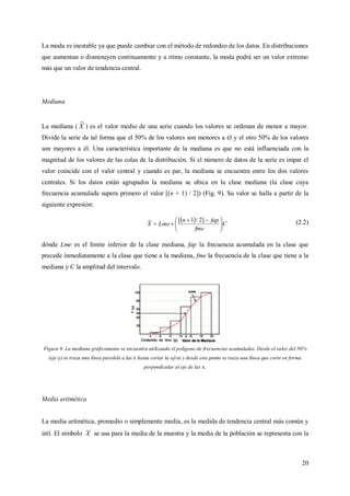 20
La moda es inestable ya que puede cambiar con el método de redondeo de los datos. En distribuciones
que aumentan o disminuyen continuamente y a ritmo constante, la moda podrá ser un valor extremo
más que un valor de tendencia central.
Mediana
La mediana ( X
~
) es el valor medio de una serie cuando los valores se ordenan de menor a mayor.
Divide la serie de tal forma que el 50% de los valores son menores a él y el otro 50% de los valores
son mayores a él. Una característica importante de la mediana es que no está influenciada con la
magnitud de los valores de las colas de la distribución. Si el número de datos de la serie es impar el
valor coincide con el valor central y cuando es par, la mediana se encuentra entre los dos valores
centrales. Si los datos están agrupados la mediana se ubica en la clase mediana (la clase cuya
frecuencia acumulada supera primero el valor [(n + 1) / 2]) (Fig. 9). Su valor se halla a partir de la
siguiente expresión:
  C
fme
fapn
LmeX 




 

]2/1[~ (2.2)
dónde Lme es el límite inferior de la clase mediana, fap la frecuencia acumulada en la clase que
precede inmediatamente a la clase que tiene a la mediana, fme la frecuencia de la clase que tiene a la
mediana y C la amplitud del intervalo.
Figura 9. La mediana gráficamente se encuentra utilizando el polígono de frecuencias acumuladas. Desde el valor del 50%
(eje y) se traza una línea paralela a las x hasta cortar la ojiva y desde este punto se traza una línea que corte en forma
perpendicular al eje de las x.
Media aritmética
La media aritmética, promedio o simplemente media, es la medida de tendencia central más común y
útil. El símbolo X se usa para la media de la muestra y la media de la población se representa con la
 